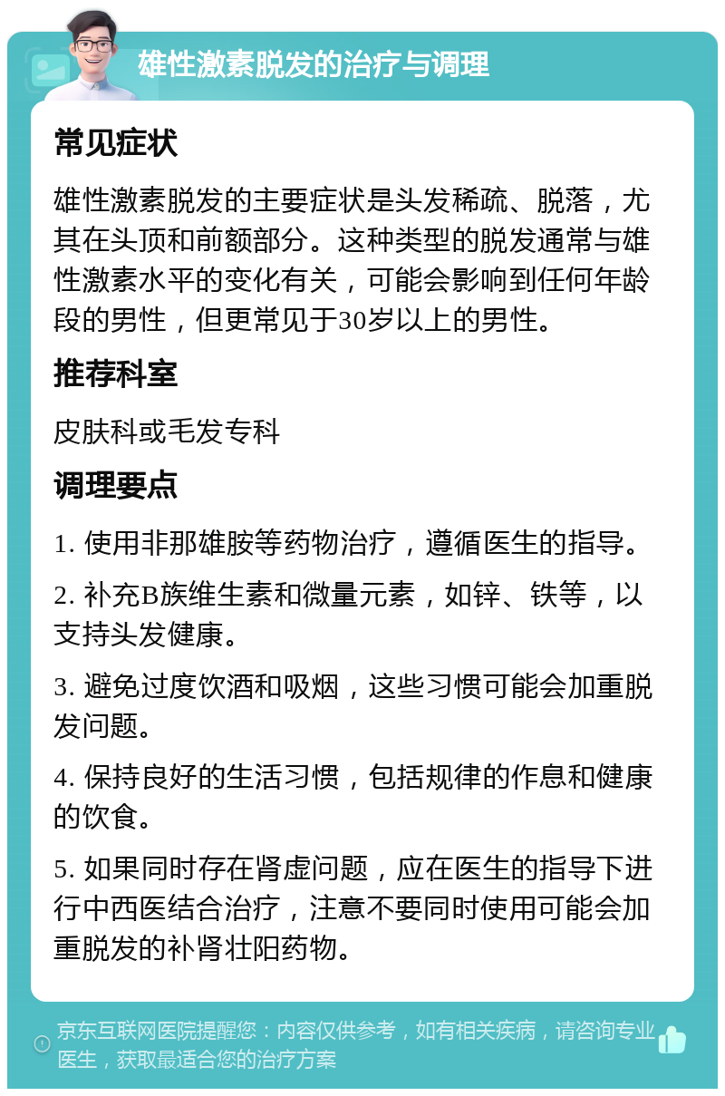 雄性激素脱发的治疗与调理 常见症状 雄性激素脱发的主要症状是头发稀疏、脱落，尤其在头顶和前额部分。这种类型的脱发通常与雄性激素水平的变化有关，可能会影响到任何年龄段的男性，但更常见于30岁以上的男性。 推荐科室 皮肤科或毛发专科 调理要点 1. 使用非那雄胺等药物治疗，遵循医生的指导。 2. 补充B族维生素和微量元素，如锌、铁等，以支持头发健康。 3. 避免过度饮酒和吸烟，这些习惯可能会加重脱发问题。 4. 保持良好的生活习惯，包括规律的作息和健康的饮食。 5. 如果同时存在肾虚问题，应在医生的指导下进行中西医结合治疗，注意不要同时使用可能会加重脱发的补肾壮阳药物。