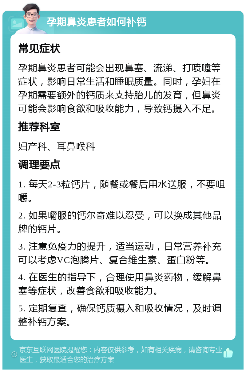 孕期鼻炎患者如何补钙 常见症状 孕期鼻炎患者可能会出现鼻塞、流涕、打喷嚏等症状，影响日常生活和睡眠质量。同时，孕妇在孕期需要额外的钙质来支持胎儿的发育，但鼻炎可能会影响食欲和吸收能力，导致钙摄入不足。 推荐科室 妇产科、耳鼻喉科 调理要点 1. 每天2-3粒钙片，随餐或餐后用水送服，不要咀嚼。 2. 如果嚼服的钙尔奇难以忍受，可以换成其他品牌的钙片。 3. 注意免疫力的提升，适当运动，日常营养补充可以考虑VC泡腾片、复合维生素、蛋白粉等。 4. 在医生的指导下，合理使用鼻炎药物，缓解鼻塞等症状，改善食欲和吸收能力。 5. 定期复查，确保钙质摄入和吸收情况，及时调整补钙方案。