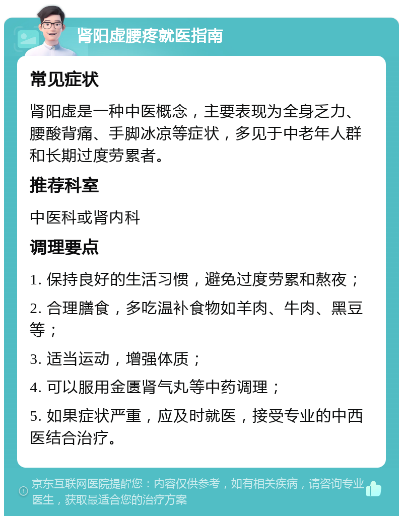 肾阳虚腰疼就医指南 常见症状 肾阳虚是一种中医概念，主要表现为全身乏力、腰酸背痛、手脚冰凉等症状，多见于中老年人群和长期过度劳累者。 推荐科室 中医科或肾内科 调理要点 1. 保持良好的生活习惯，避免过度劳累和熬夜； 2. 合理膳食，多吃温补食物如羊肉、牛肉、黑豆等； 3. 适当运动，增强体质； 4. 可以服用金匮肾气丸等中药调理； 5. 如果症状严重，应及时就医，接受专业的中西医结合治疗。