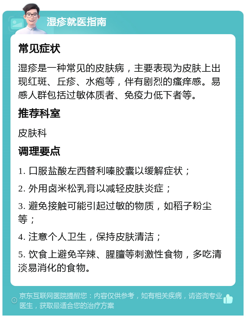 湿疹就医指南 常见症状 湿疹是一种常见的皮肤病，主要表现为皮肤上出现红斑、丘疹、水疱等，伴有剧烈的瘙痒感。易感人群包括过敏体质者、免疫力低下者等。 推荐科室 皮肤科 调理要点 1. 口服盐酸左西替利嗪胶囊以缓解症状； 2. 外用卤米松乳膏以减轻皮肤炎症； 3. 避免接触可能引起过敏的物质，如稻子粉尘等； 4. 注意个人卫生，保持皮肤清洁； 5. 饮食上避免辛辣、腥膻等刺激性食物，多吃清淡易消化的食物。