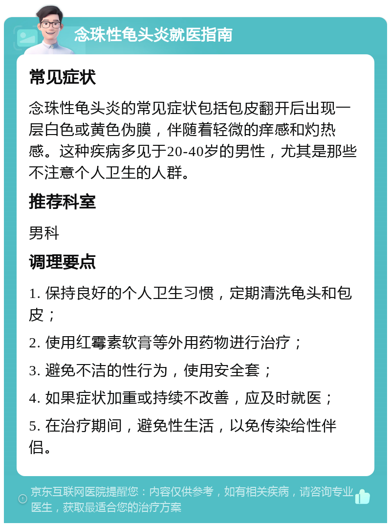 念珠性龟头炎就医指南 常见症状 念珠性龟头炎的常见症状包括包皮翻开后出现一层白色或黄色伪膜，伴随着轻微的痒感和灼热感。这种疾病多见于20-40岁的男性，尤其是那些不注意个人卫生的人群。 推荐科室 男科 调理要点 1. 保持良好的个人卫生习惯，定期清洗龟头和包皮； 2. 使用红霉素软膏等外用药物进行治疗； 3. 避免不洁的性行为，使用安全套； 4. 如果症状加重或持续不改善，应及时就医； 5. 在治疗期间，避免性生活，以免传染给性伴侣。