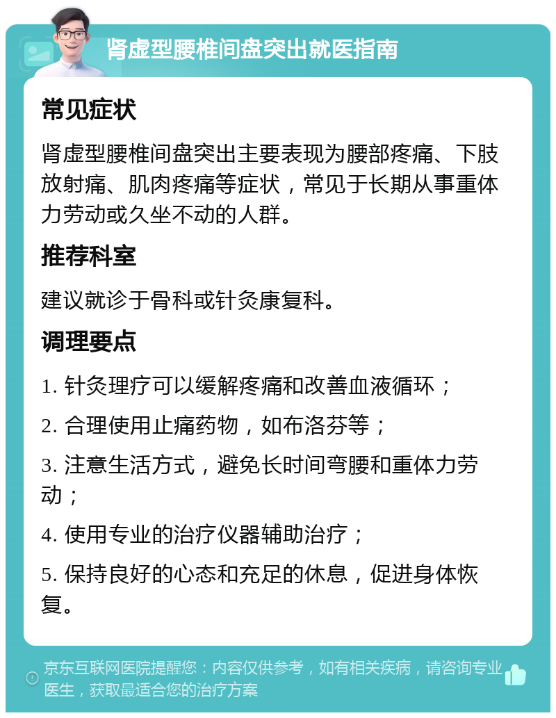 肾虚型腰椎间盘突出就医指南 常见症状 肾虚型腰椎间盘突出主要表现为腰部疼痛、下肢放射痛、肌肉疼痛等症状，常见于长期从事重体力劳动或久坐不动的人群。 推荐科室 建议就诊于骨科或针灸康复科。 调理要点 1. 针灸理疗可以缓解疼痛和改善血液循环； 2. 合理使用止痛药物，如布洛芬等； 3. 注意生活方式，避免长时间弯腰和重体力劳动； 4. 使用专业的治疗仪器辅助治疗； 5. 保持良好的心态和充足的休息，促进身体恢复。