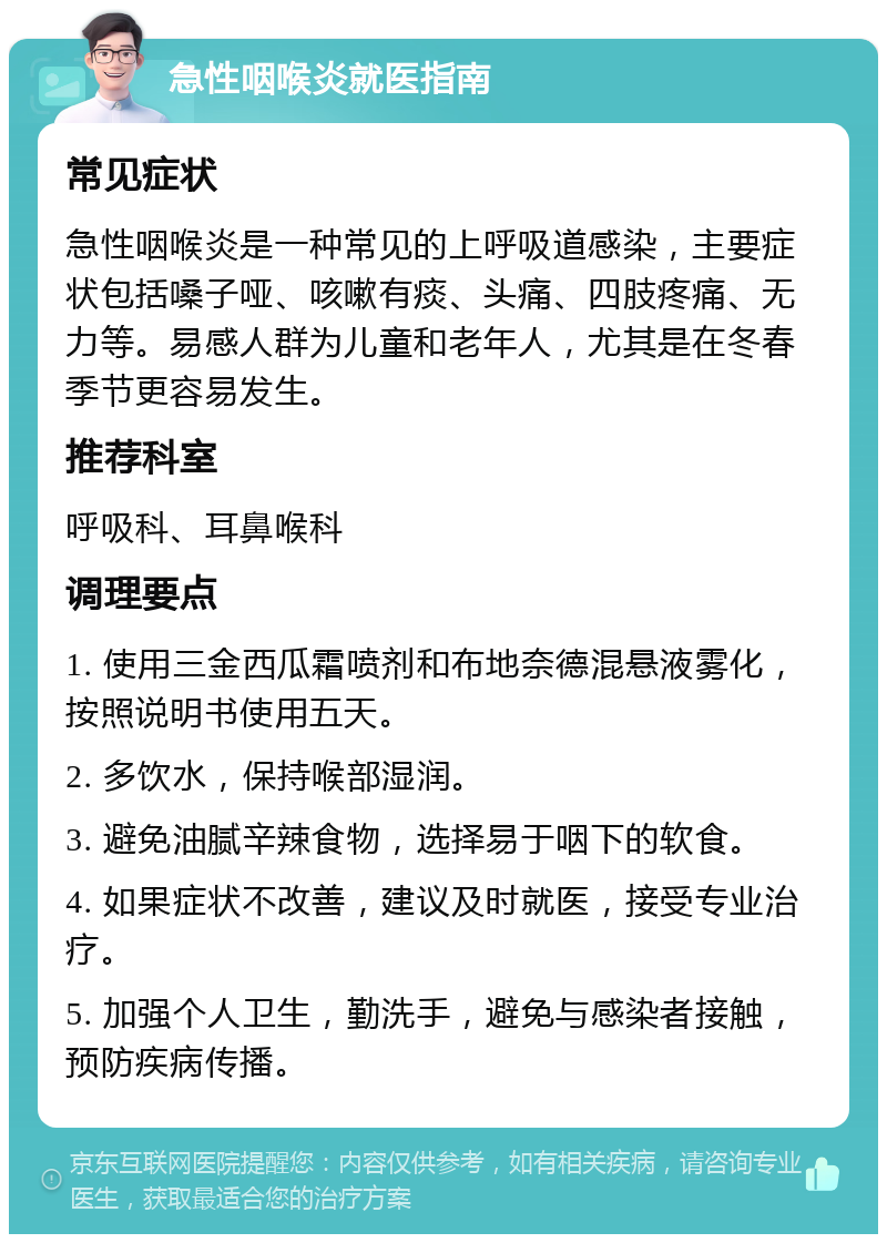 急性咽喉炎就医指南 常见症状 急性咽喉炎是一种常见的上呼吸道感染，主要症状包括嗓子哑、咳嗽有痰、头痛、四肢疼痛、无力等。易感人群为儿童和老年人，尤其是在冬春季节更容易发生。 推荐科室 呼吸科、耳鼻喉科 调理要点 1. 使用三金西瓜霜喷剂和布地奈德混悬液雾化，按照说明书使用五天。 2. 多饮水，保持喉部湿润。 3. 避免油腻辛辣食物，选择易于咽下的软食。 4. 如果症状不改善，建议及时就医，接受专业治疗。 5. 加强个人卫生，勤洗手，避免与感染者接触，预防疾病传播。