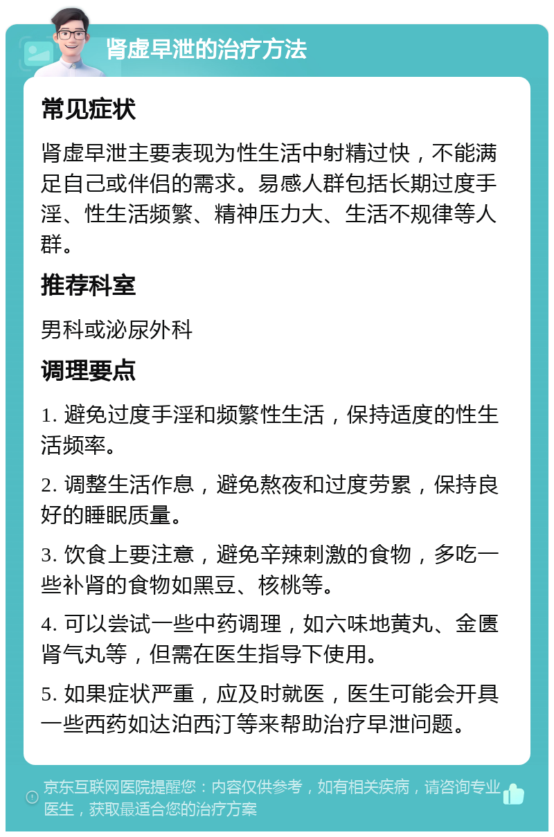 肾虚早泄的治疗方法 常见症状 肾虚早泄主要表现为性生活中射精过快，不能满足自己或伴侣的需求。易感人群包括长期过度手淫、性生活频繁、精神压力大、生活不规律等人群。 推荐科室 男科或泌尿外科 调理要点 1. 避免过度手淫和频繁性生活，保持适度的性生活频率。 2. 调整生活作息，避免熬夜和过度劳累，保持良好的睡眠质量。 3. 饮食上要注意，避免辛辣刺激的食物，多吃一些补肾的食物如黑豆、核桃等。 4. 可以尝试一些中药调理，如六味地黄丸、金匮肾气丸等，但需在医生指导下使用。 5. 如果症状严重，应及时就医，医生可能会开具一些西药如达泊西汀等来帮助治疗早泄问题。