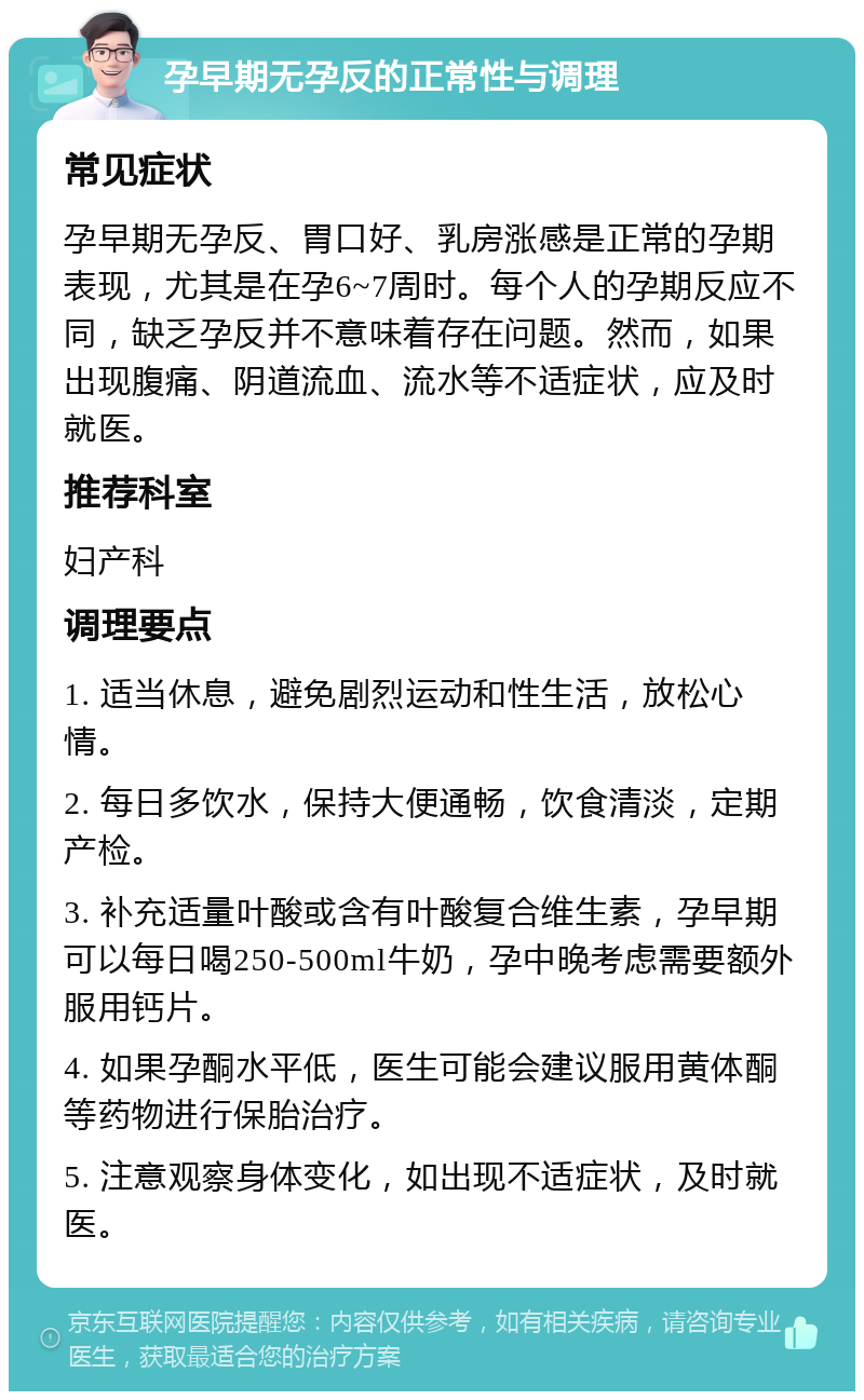 孕早期无孕反的正常性与调理 常见症状 孕早期无孕反、胃口好、乳房涨感是正常的孕期表现，尤其是在孕6~7周时。每个人的孕期反应不同，缺乏孕反并不意味着存在问题。然而，如果出现腹痛、阴道流血、流水等不适症状，应及时就医。 推荐科室 妇产科 调理要点 1. 适当休息，避免剧烈运动和性生活，放松心情。 2. 每日多饮水，保持大便通畅，饮食清淡，定期产检。 3. 补充适量叶酸或含有叶酸复合维生素，孕早期可以每日喝250-500ml牛奶，孕中晚考虑需要额外服用钙片。 4. 如果孕酮水平低，医生可能会建议服用黄体酮等药物进行保胎治疗。 5. 注意观察身体变化，如出现不适症状，及时就医。