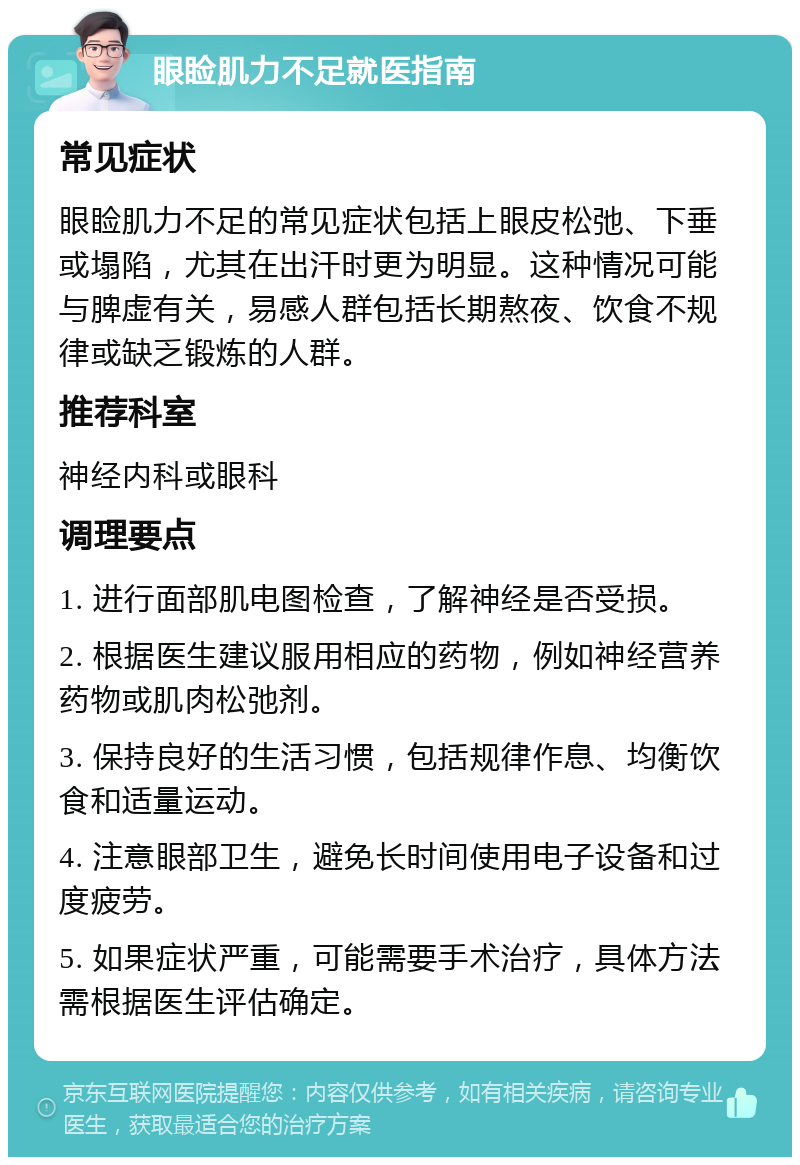 眼睑肌力不足就医指南 常见症状 眼睑肌力不足的常见症状包括上眼皮松弛、下垂或塌陷，尤其在出汗时更为明显。这种情况可能与脾虚有关，易感人群包括长期熬夜、饮食不规律或缺乏锻炼的人群。 推荐科室 神经内科或眼科 调理要点 1. 进行面部肌电图检查，了解神经是否受损。 2. 根据医生建议服用相应的药物，例如神经营养药物或肌肉松弛剂。 3. 保持良好的生活习惯，包括规律作息、均衡饮食和适量运动。 4. 注意眼部卫生，避免长时间使用电子设备和过度疲劳。 5. 如果症状严重，可能需要手术治疗，具体方法需根据医生评估确定。