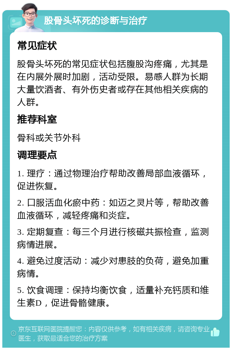 股骨头坏死的诊断与治疗 常见症状 股骨头坏死的常见症状包括腹股沟疼痛，尤其是在内展外展时加剧，活动受限。易感人群为长期大量饮酒者、有外伤史者或存在其他相关疾病的人群。 推荐科室 骨科或关节外科 调理要点 1. 理疗：通过物理治疗帮助改善局部血液循环，促进恢复。 2. 口服活血化瘀中药：如迈之灵片等，帮助改善血液循环，减轻疼痛和炎症。 3. 定期复查：每三个月进行核磁共振检查，监测病情进展。 4. 避免过度活动：减少对患肢的负荷，避免加重病情。 5. 饮食调理：保持均衡饮食，适量补充钙质和维生素D，促进骨骼健康。