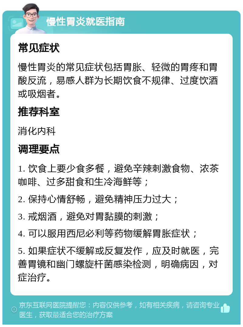 慢性胃炎就医指南 常见症状 慢性胃炎的常见症状包括胃胀、轻微的胃疼和胃酸反流，易感人群为长期饮食不规律、过度饮酒或吸烟者。 推荐科室 消化内科 调理要点 1. 饮食上要少食多餐，避免辛辣刺激食物、浓茶咖啡、过多甜食和生冷海鲜等； 2. 保持心情舒畅，避免精神压力过大； 3. 戒烟酒，避免对胃黏膜的刺激； 4. 可以服用西尼必利等药物缓解胃胀症状； 5. 如果症状不缓解或反复发作，应及时就医，完善胃镜和幽门螺旋杆菌感染检测，明确病因，对症治疗。