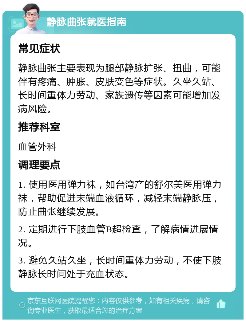 静脉曲张就医指南 常见症状 静脉曲张主要表现为腿部静脉扩张、扭曲，可能伴有疼痛、肿胀、皮肤变色等症状。久坐久站、长时间重体力劳动、家族遗传等因素可能增加发病风险。 推荐科室 血管外科 调理要点 1. 使用医用弹力袜，如台湾产的舒尔美医用弹力袜，帮助促进末端血液循环，减轻末端静脉压，防止曲张继续发展。 2. 定期进行下肢血管B超检查，了解病情进展情况。 3. 避免久站久坐，长时间重体力劳动，不使下肢静脉长时间处于充血状态。