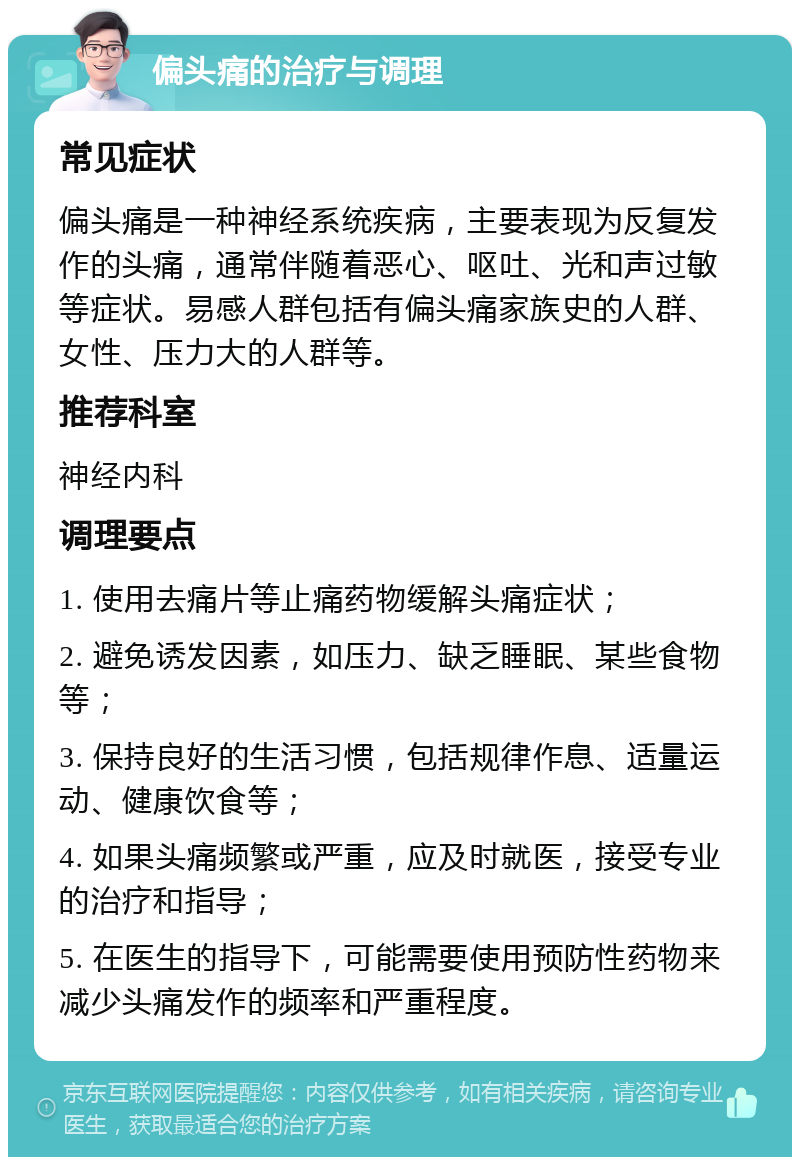 偏头痛的治疗与调理 常见症状 偏头痛是一种神经系统疾病，主要表现为反复发作的头痛，通常伴随着恶心、呕吐、光和声过敏等症状。易感人群包括有偏头痛家族史的人群、女性、压力大的人群等。 推荐科室 神经内科 调理要点 1. 使用去痛片等止痛药物缓解头痛症状； 2. 避免诱发因素，如压力、缺乏睡眠、某些食物等； 3. 保持良好的生活习惯，包括规律作息、适量运动、健康饮食等； 4. 如果头痛频繁或严重，应及时就医，接受专业的治疗和指导； 5. 在医生的指导下，可能需要使用预防性药物来减少头痛发作的频率和严重程度。