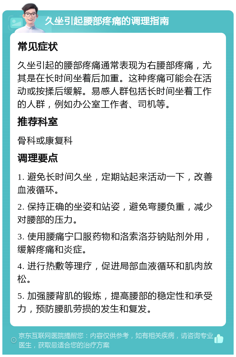 久坐引起腰部疼痛的调理指南 常见症状 久坐引起的腰部疼痛通常表现为右腰部疼痛，尤其是在长时间坐着后加重。这种疼痛可能会在活动或按揉后缓解。易感人群包括长时间坐着工作的人群，例如办公室工作者、司机等。 推荐科室 骨科或康复科 调理要点 1. 避免长时间久坐，定期站起来活动一下，改善血液循环。 2. 保持正确的坐姿和站姿，避免弯腰负重，减少对腰部的压力。 3. 使用腰痛宁口服药物和洛索洛芬钠贴剂外用，缓解疼痛和炎症。 4. 进行热敷等理疗，促进局部血液循环和肌肉放松。 5. 加强腰背肌的锻炼，提高腰部的稳定性和承受力，预防腰肌劳损的发生和复发。