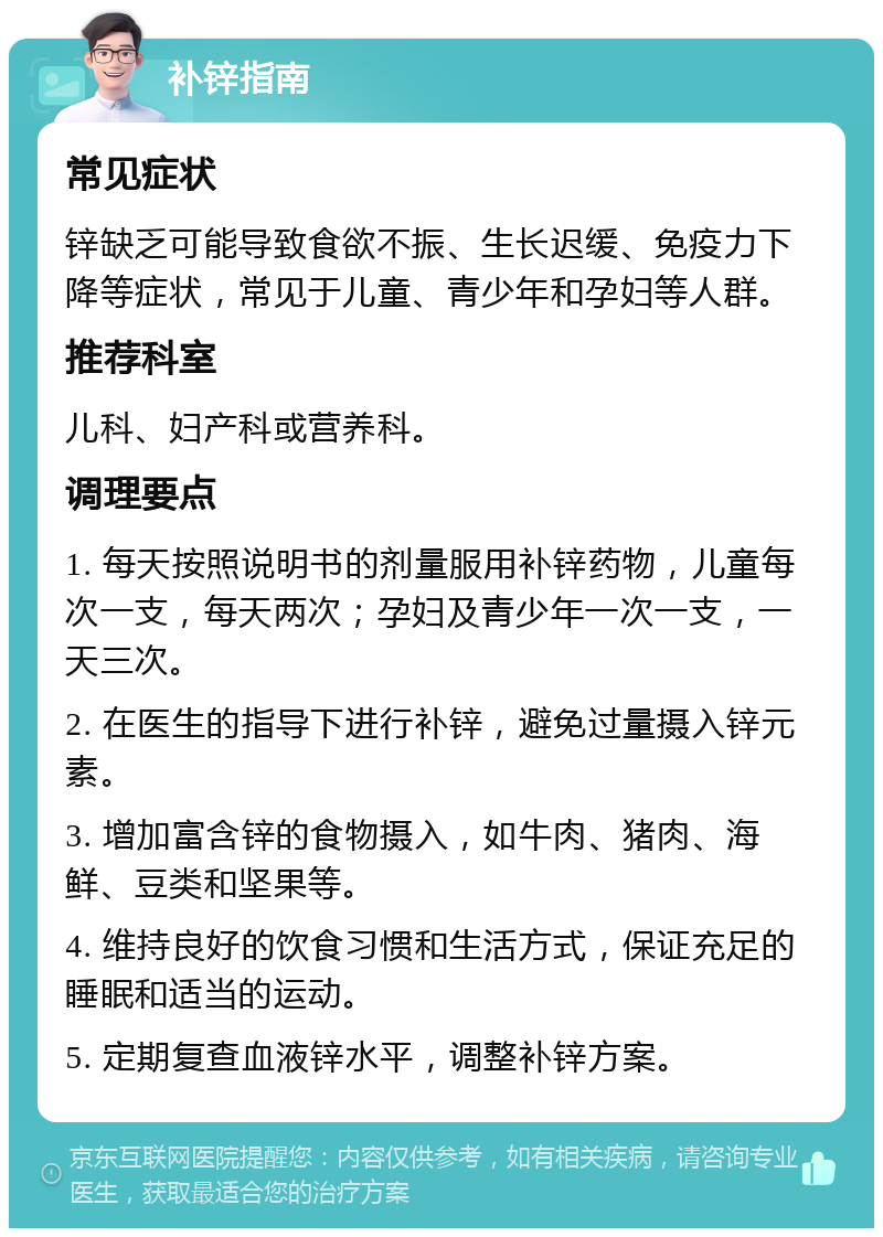 补锌指南 常见症状 锌缺乏可能导致食欲不振、生长迟缓、免疫力下降等症状，常见于儿童、青少年和孕妇等人群。 推荐科室 儿科、妇产科或营养科。 调理要点 1. 每天按照说明书的剂量服用补锌药物，儿童每次一支，每天两次；孕妇及青少年一次一支，一天三次。 2. 在医生的指导下进行补锌，避免过量摄入锌元素。 3. 增加富含锌的食物摄入，如牛肉、猪肉、海鲜、豆类和坚果等。 4. 维持良好的饮食习惯和生活方式，保证充足的睡眠和适当的运动。 5. 定期复查血液锌水平，调整补锌方案。