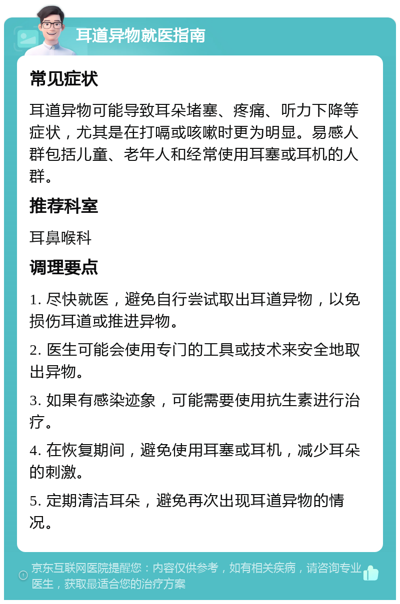 耳道异物就医指南 常见症状 耳道异物可能导致耳朵堵塞、疼痛、听力下降等症状，尤其是在打嗝或咳嗽时更为明显。易感人群包括儿童、老年人和经常使用耳塞或耳机的人群。 推荐科室 耳鼻喉科 调理要点 1. 尽快就医，避免自行尝试取出耳道异物，以免损伤耳道或推进异物。 2. 医生可能会使用专门的工具或技术来安全地取出异物。 3. 如果有感染迹象，可能需要使用抗生素进行治疗。 4. 在恢复期间，避免使用耳塞或耳机，减少耳朵的刺激。 5. 定期清洁耳朵，避免再次出现耳道异物的情况。