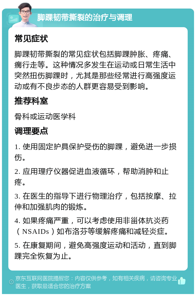 脚踝韧带撕裂的治疗与调理 常见症状 脚踝韧带撕裂的常见症状包括脚踝肿胀、疼痛、瘸行走等。这种情况多发生在运动或日常生活中突然扭伤脚踝时，尤其是那些经常进行高强度运动或有不良步态的人群更容易受到影响。 推荐科室 骨科或运动医学科 调理要点 1. 使用固定护具保护受伤的脚踝，避免进一步损伤。 2. 应用理疗仪器促进血液循环，帮助消肿和止疼。 3. 在医生的指导下进行物理治疗，包括按摩、拉伸和加强肌肉的锻炼。 4. 如果疼痛严重，可以考虑使用非甾体抗炎药（NSAIDs）如布洛芬等缓解疼痛和减轻炎症。 5. 在康复期间，避免高强度运动和活动，直到脚踝完全恢复为止。