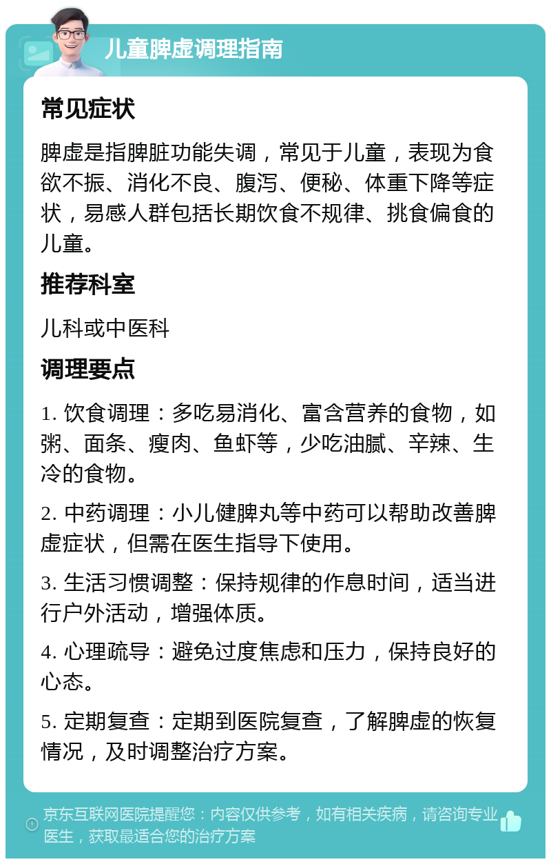 儿童脾虚调理指南 常见症状 脾虚是指脾脏功能失调，常见于儿童，表现为食欲不振、消化不良、腹泻、便秘、体重下降等症状，易感人群包括长期饮食不规律、挑食偏食的儿童。 推荐科室 儿科或中医科 调理要点 1. 饮食调理：多吃易消化、富含营养的食物，如粥、面条、瘦肉、鱼虾等，少吃油腻、辛辣、生冷的食物。 2. 中药调理：小儿健脾丸等中药可以帮助改善脾虚症状，但需在医生指导下使用。 3. 生活习惯调整：保持规律的作息时间，适当进行户外活动，增强体质。 4. 心理疏导：避免过度焦虑和压力，保持良好的心态。 5. 定期复查：定期到医院复查，了解脾虚的恢复情况，及时调整治疗方案。