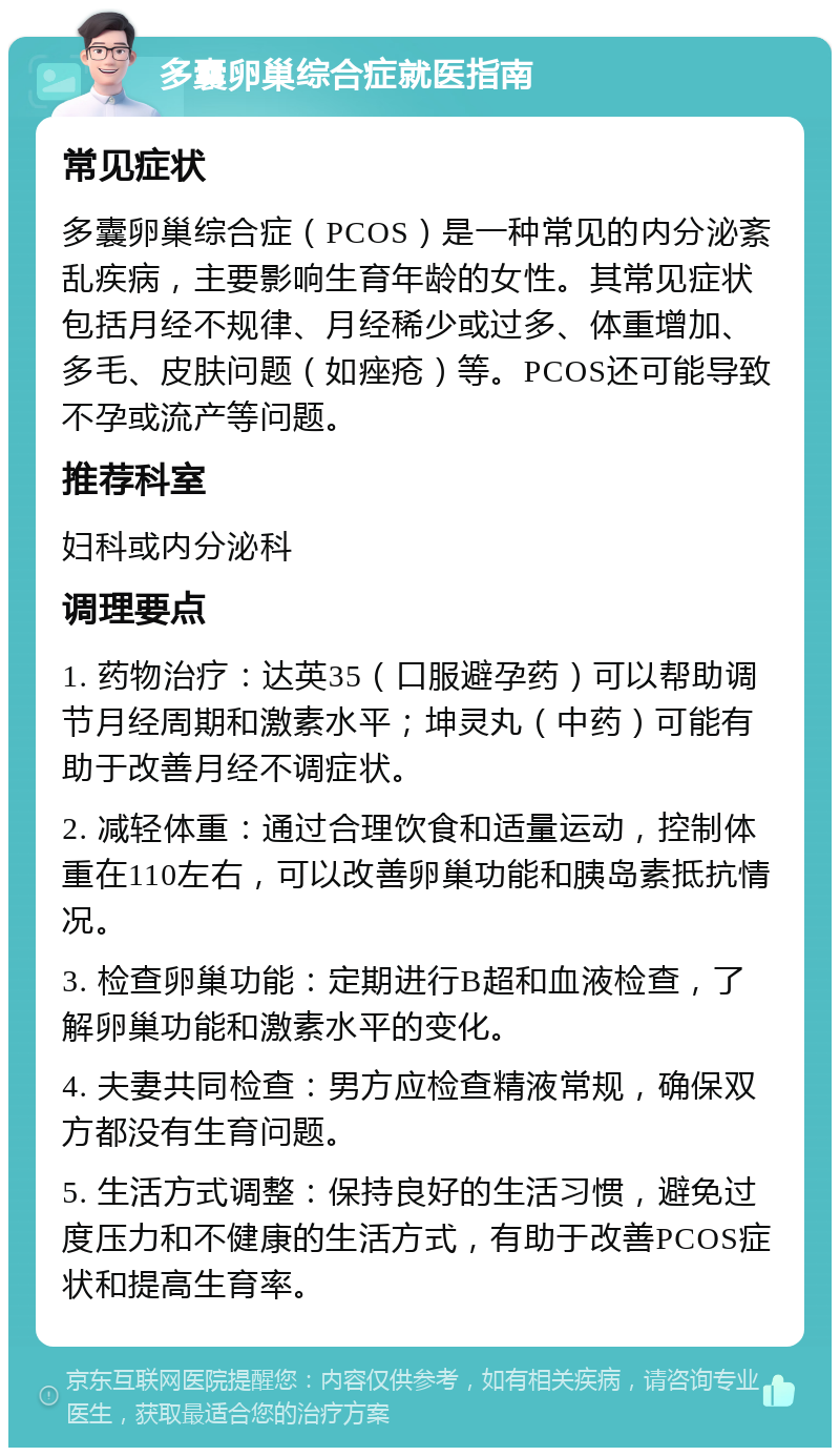 多囊卵巢综合症就医指南 常见症状 多囊卵巢综合症（PCOS）是一种常见的内分泌紊乱疾病，主要影响生育年龄的女性。其常见症状包括月经不规律、月经稀少或过多、体重增加、多毛、皮肤问题（如痤疮）等。PCOS还可能导致不孕或流产等问题。 推荐科室 妇科或内分泌科 调理要点 1. 药物治疗：达英35（口服避孕药）可以帮助调节月经周期和激素水平；坤灵丸（中药）可能有助于改善月经不调症状。 2. 减轻体重：通过合理饮食和适量运动，控制体重在110左右，可以改善卵巢功能和胰岛素抵抗情况。 3. 检查卵巢功能：定期进行B超和血液检查，了解卵巢功能和激素水平的变化。 4. 夫妻共同检查：男方应检查精液常规，确保双方都没有生育问题。 5. 生活方式调整：保持良好的生活习惯，避免过度压力和不健康的生活方式，有助于改善PCOS症状和提高生育率。