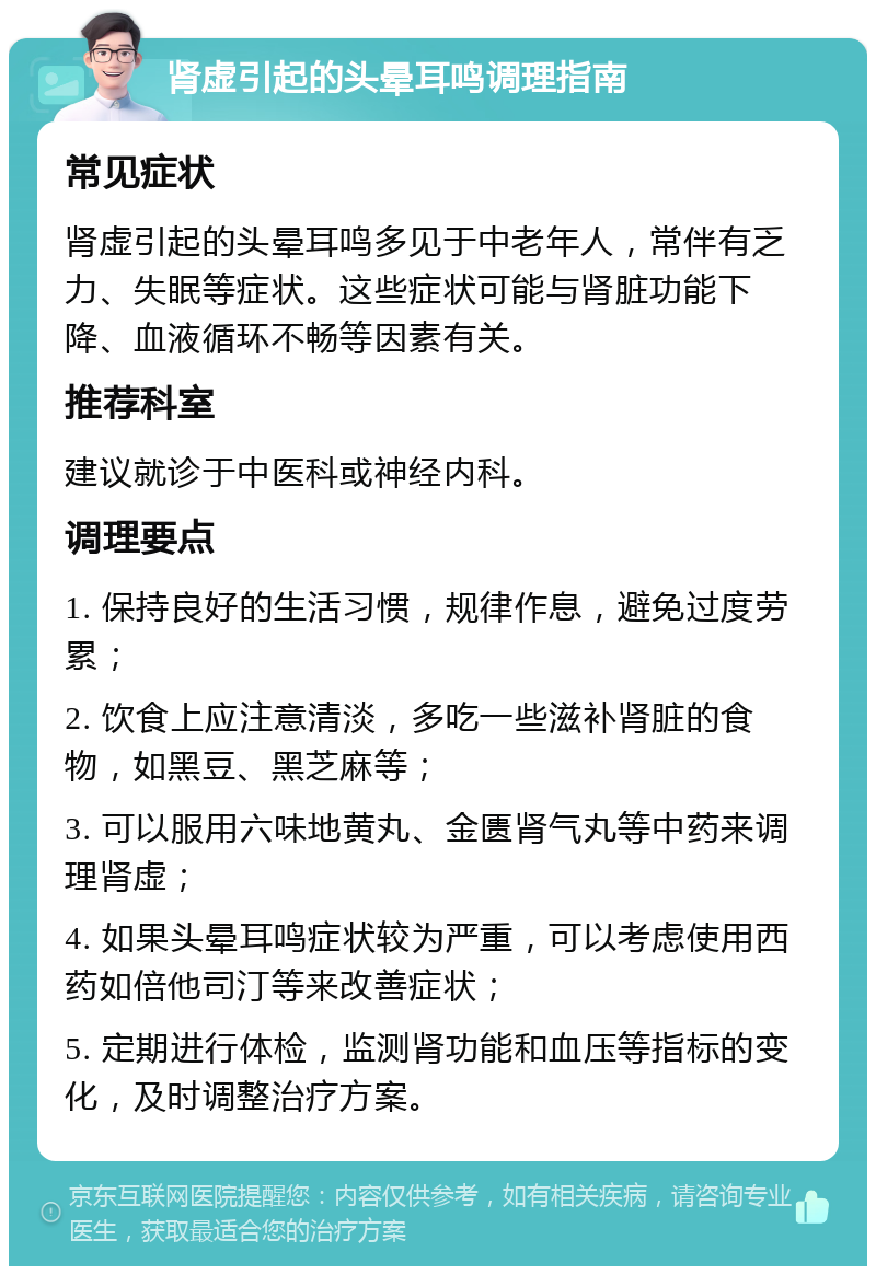 肾虚引起的头晕耳鸣调理指南 常见症状 肾虚引起的头晕耳鸣多见于中老年人，常伴有乏力、失眠等症状。这些症状可能与肾脏功能下降、血液循环不畅等因素有关。 推荐科室 建议就诊于中医科或神经内科。 调理要点 1. 保持良好的生活习惯，规律作息，避免过度劳累； 2. 饮食上应注意清淡，多吃一些滋补肾脏的食物，如黑豆、黑芝麻等； 3. 可以服用六味地黄丸、金匮肾气丸等中药来调理肾虚； 4. 如果头晕耳鸣症状较为严重，可以考虑使用西药如倍他司汀等来改善症状； 5. 定期进行体检，监测肾功能和血压等指标的变化，及时调整治疗方案。