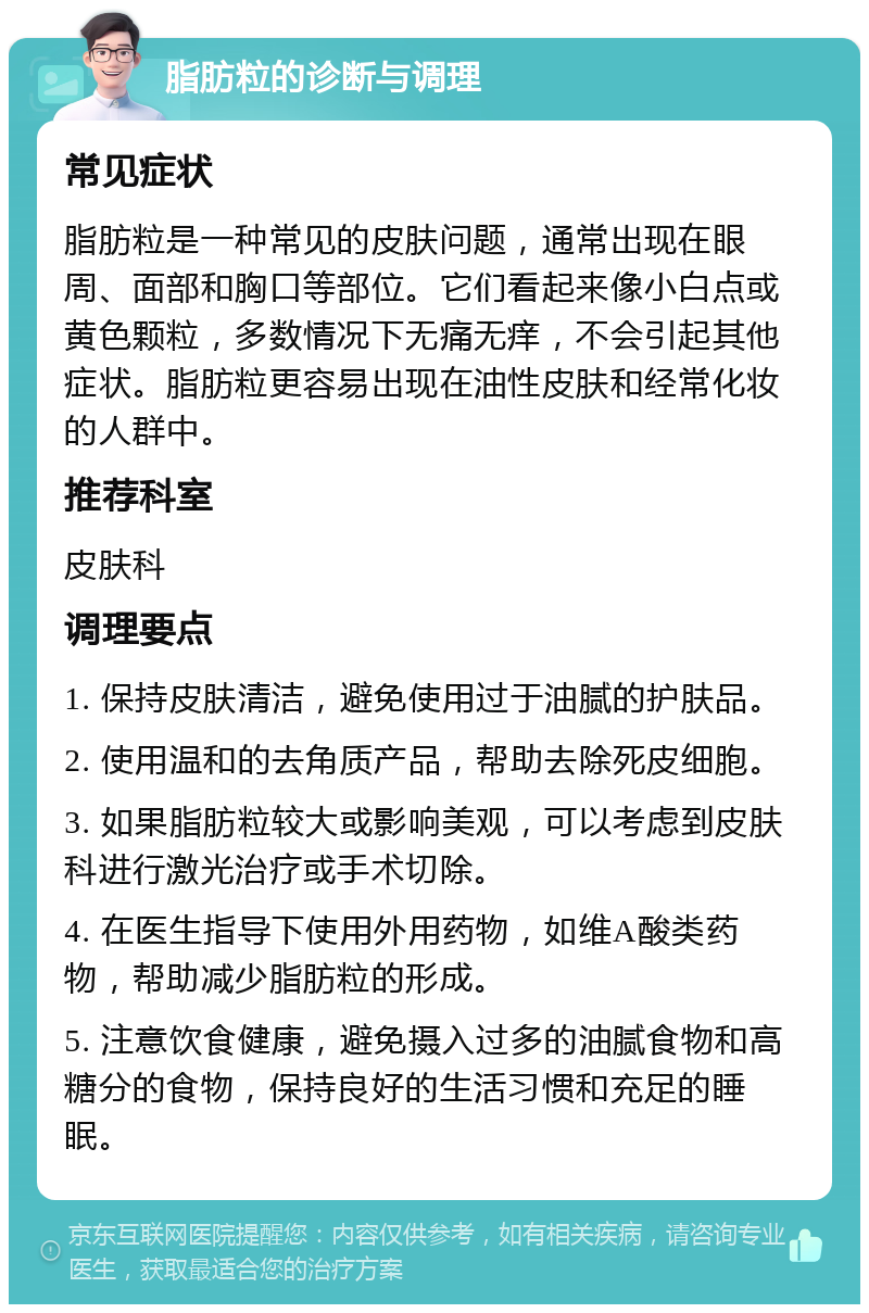 脂肪粒的诊断与调理 常见症状 脂肪粒是一种常见的皮肤问题，通常出现在眼周、面部和胸口等部位。它们看起来像小白点或黄色颗粒，多数情况下无痛无痒，不会引起其他症状。脂肪粒更容易出现在油性皮肤和经常化妆的人群中。 推荐科室 皮肤科 调理要点 1. 保持皮肤清洁，避免使用过于油腻的护肤品。 2. 使用温和的去角质产品，帮助去除死皮细胞。 3. 如果脂肪粒较大或影响美观，可以考虑到皮肤科进行激光治疗或手术切除。 4. 在医生指导下使用外用药物，如维A酸类药物，帮助减少脂肪粒的形成。 5. 注意饮食健康，避免摄入过多的油腻食物和高糖分的食物，保持良好的生活习惯和充足的睡眠。