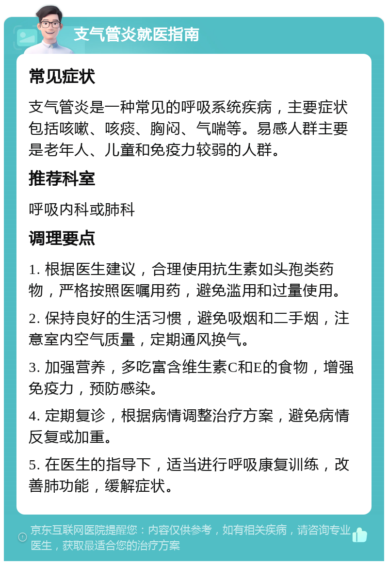 支气管炎就医指南 常见症状 支气管炎是一种常见的呼吸系统疾病，主要症状包括咳嗽、咳痰、胸闷、气喘等。易感人群主要是老年人、儿童和免疫力较弱的人群。 推荐科室 呼吸内科或肺科 调理要点 1. 根据医生建议，合理使用抗生素如头孢类药物，严格按照医嘱用药，避免滥用和过量使用。 2. 保持良好的生活习惯，避免吸烟和二手烟，注意室内空气质量，定期通风换气。 3. 加强营养，多吃富含维生素C和E的食物，增强免疫力，预防感染。 4. 定期复诊，根据病情调整治疗方案，避免病情反复或加重。 5. 在医生的指导下，适当进行呼吸康复训练，改善肺功能，缓解症状。