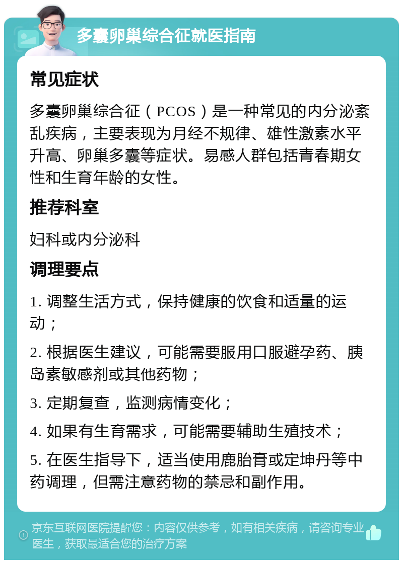 多囊卵巢综合征就医指南 常见症状 多囊卵巢综合征（PCOS）是一种常见的内分泌紊乱疾病，主要表现为月经不规律、雄性激素水平升高、卵巢多囊等症状。易感人群包括青春期女性和生育年龄的女性。 推荐科室 妇科或内分泌科 调理要点 1. 调整生活方式，保持健康的饮食和适量的运动； 2. 根据医生建议，可能需要服用口服避孕药、胰岛素敏感剂或其他药物； 3. 定期复查，监测病情变化； 4. 如果有生育需求，可能需要辅助生殖技术； 5. 在医生指导下，适当使用鹿胎膏或定坤丹等中药调理，但需注意药物的禁忌和副作用。