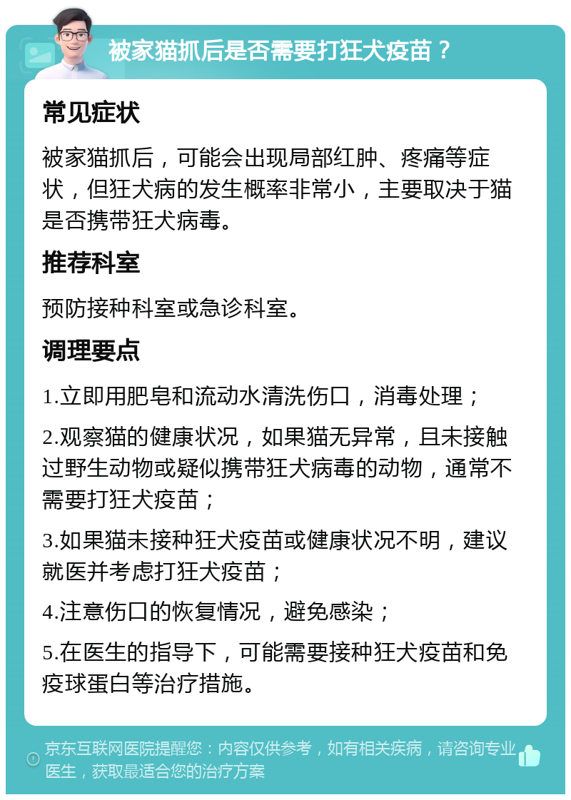 被家猫抓后是否需要打狂犬疫苗？ 常见症状 被家猫抓后，可能会出现局部红肿、疼痛等症状，但狂犬病的发生概率非常小，主要取决于猫是否携带狂犬病毒。 推荐科室 预防接种科室或急诊科室。 调理要点 1.立即用肥皂和流动水清洗伤口，消毒处理； 2.观察猫的健康状况，如果猫无异常，且未接触过野生动物或疑似携带狂犬病毒的动物，通常不需要打狂犬疫苗； 3.如果猫未接种狂犬疫苗或健康状况不明，建议就医并考虑打狂犬疫苗； 4.注意伤口的恢复情况，避免感染； 5.在医生的指导下，可能需要接种狂犬疫苗和免疫球蛋白等治疗措施。