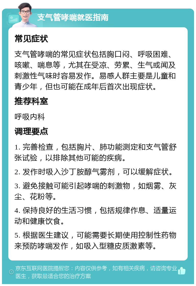 支气管哮喘就医指南 常见症状 支气管哮喘的常见症状包括胸口闷、呼吸困难、咳嗽、喘息等，尤其在受凉、劳累、生气或闻及刺激性气味时容易发作。易感人群主要是儿童和青少年，但也可能在成年后首次出现症状。 推荐科室 呼吸内科 调理要点 1. 完善检查，包括胸片、肺功能测定和支气管舒张试验，以排除其他可能的疾病。 2. 发作时吸入沙丁胺醇气雾剂，可以缓解症状。 3. 避免接触可能引起哮喘的刺激物，如烟雾、灰尘、花粉等。 4. 保持良好的生活习惯，包括规律作息、适量运动和健康饮食。 5. 根据医生建议，可能需要长期使用控制性药物来预防哮喘发作，如吸入型糖皮质激素等。