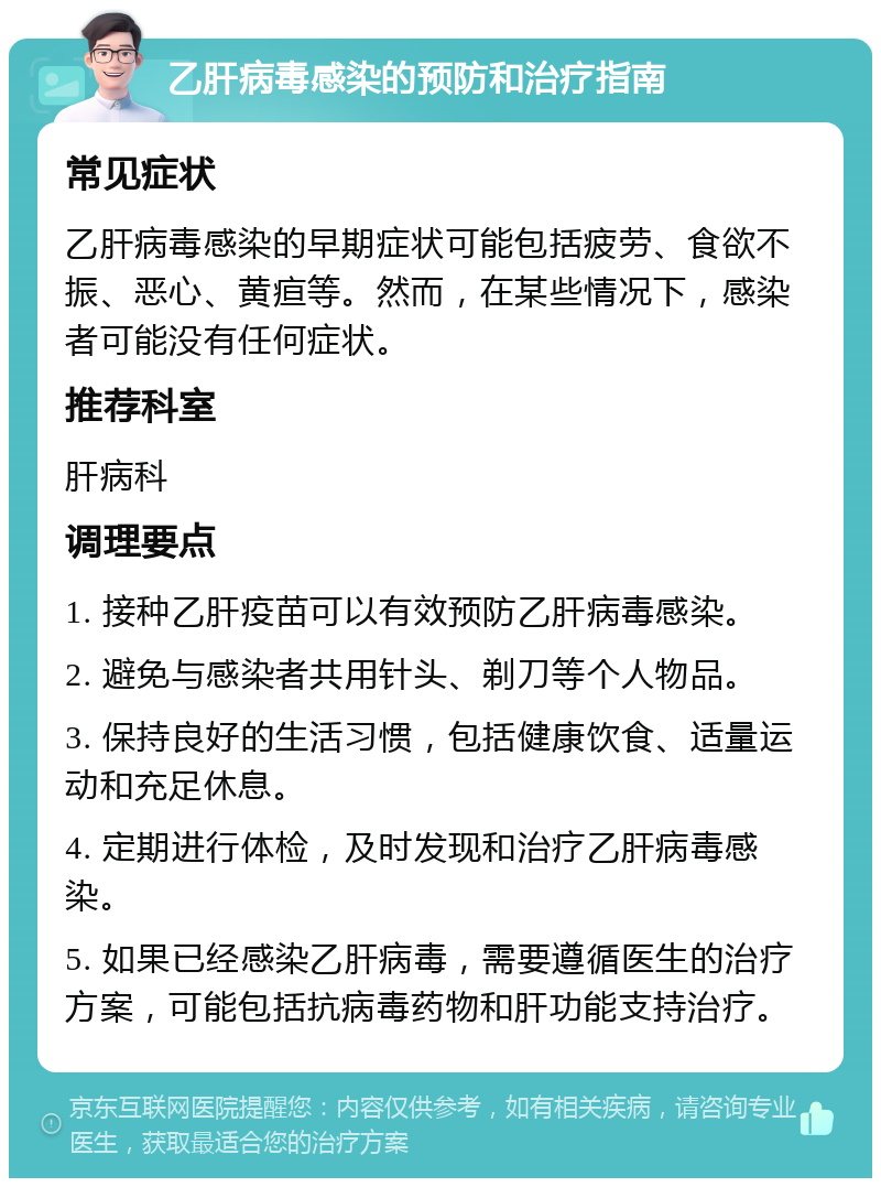 乙肝病毒感染的预防和治疗指南 常见症状 乙肝病毒感染的早期症状可能包括疲劳、食欲不振、恶心、黄疸等。然而，在某些情况下，感染者可能没有任何症状。 推荐科室 肝病科 调理要点 1. 接种乙肝疫苗可以有效预防乙肝病毒感染。 2. 避免与感染者共用针头、剃刀等个人物品。 3. 保持良好的生活习惯，包括健康饮食、适量运动和充足休息。 4. 定期进行体检，及时发现和治疗乙肝病毒感染。 5. 如果已经感染乙肝病毒，需要遵循医生的治疗方案，可能包括抗病毒药物和肝功能支持治疗。