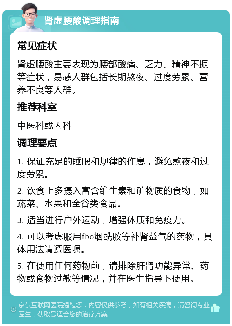 肾虚腰酸调理指南 常见症状 肾虚腰酸主要表现为腰部酸痛、乏力、精神不振等症状，易感人群包括长期熬夜、过度劳累、营养不良等人群。 推荐科室 中医科或内科 调理要点 1. 保证充足的睡眠和规律的作息，避免熬夜和过度劳累。 2. 饮食上多摄入富含维生素和矿物质的食物，如蔬菜、水果和全谷类食品。 3. 适当进行户外运动，增强体质和免疫力。 4. 可以考虑服用fbo烟酰胺等补肾益气的药物，具体用法请遵医嘱。 5. 在使用任何药物前，请排除肝肾功能异常、药物或食物过敏等情况，并在医生指导下使用。