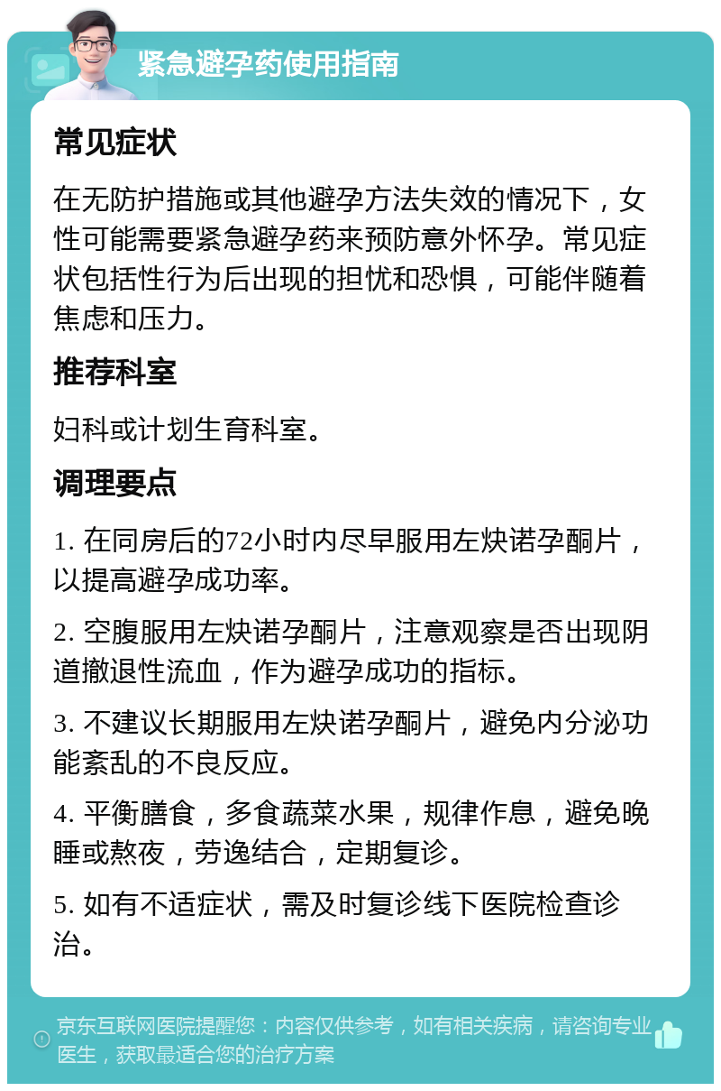 紧急避孕药使用指南 常见症状 在无防护措施或其他避孕方法失效的情况下，女性可能需要紧急避孕药来预防意外怀孕。常见症状包括性行为后出现的担忧和恐惧，可能伴随着焦虑和压力。 推荐科室 妇科或计划生育科室。 调理要点 1. 在同房后的72小时内尽早服用左炔诺孕酮片，以提高避孕成功率。 2. 空腹服用左炔诺孕酮片，注意观察是否出现阴道撤退性流血，作为避孕成功的指标。 3. 不建议长期服用左炔诺孕酮片，避免内分泌功能紊乱的不良反应。 4. 平衡膳食，多食蔬菜水果，规律作息，避免晚睡或熬夜，劳逸结合，定期复诊。 5. 如有不适症状，需及时复诊线下医院检查诊治。