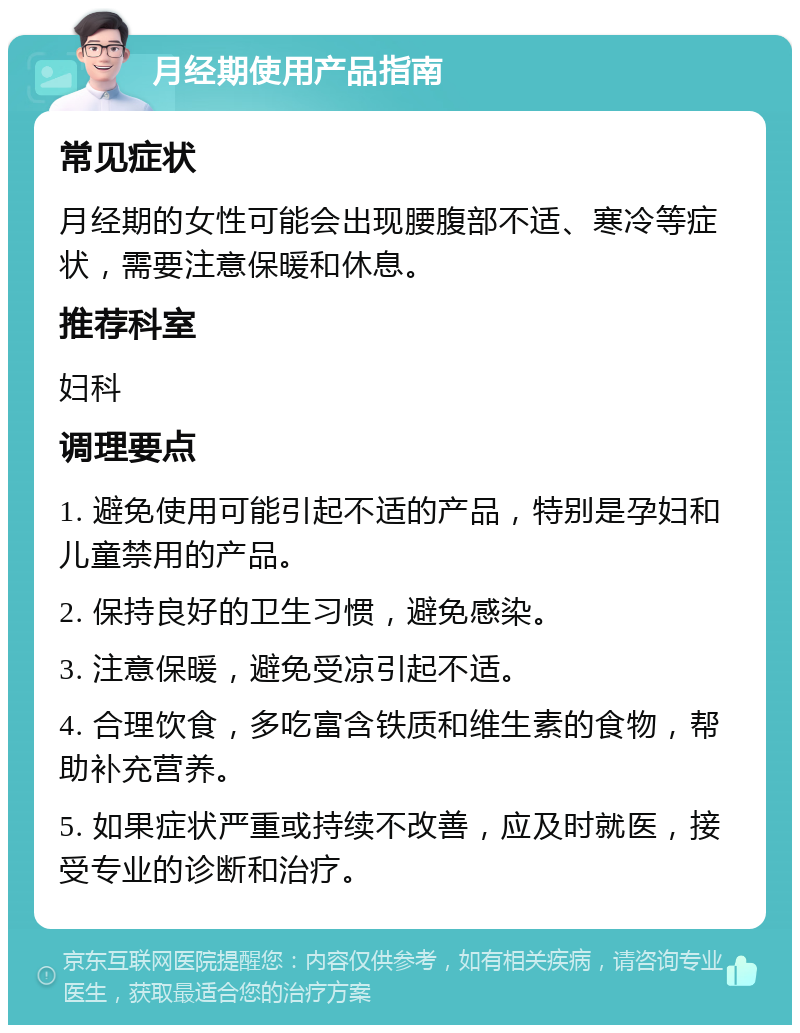 月经期使用产品指南 常见症状 月经期的女性可能会出现腰腹部不适、寒冷等症状，需要注意保暖和休息。 推荐科室 妇科 调理要点 1. 避免使用可能引起不适的产品，特别是孕妇和儿童禁用的产品。 2. 保持良好的卫生习惯，避免感染。 3. 注意保暖，避免受凉引起不适。 4. 合理饮食，多吃富含铁质和维生素的食物，帮助补充营养。 5. 如果症状严重或持续不改善，应及时就医，接受专业的诊断和治疗。