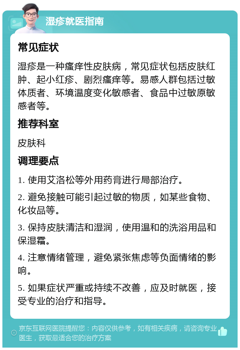 湿疹就医指南 常见症状 湿疹是一种瘙痒性皮肤病，常见症状包括皮肤红肿、起小红疹、剧烈瘙痒等。易感人群包括过敏体质者、环境温度变化敏感者、食品中过敏原敏感者等。 推荐科室 皮肤科 调理要点 1. 使用艾洛松等外用药膏进行局部治疗。 2. 避免接触可能引起过敏的物质，如某些食物、化妆品等。 3. 保持皮肤清洁和湿润，使用温和的洗浴用品和保湿霜。 4. 注意情绪管理，避免紧张焦虑等负面情绪的影响。 5. 如果症状严重或持续不改善，应及时就医，接受专业的治疗和指导。