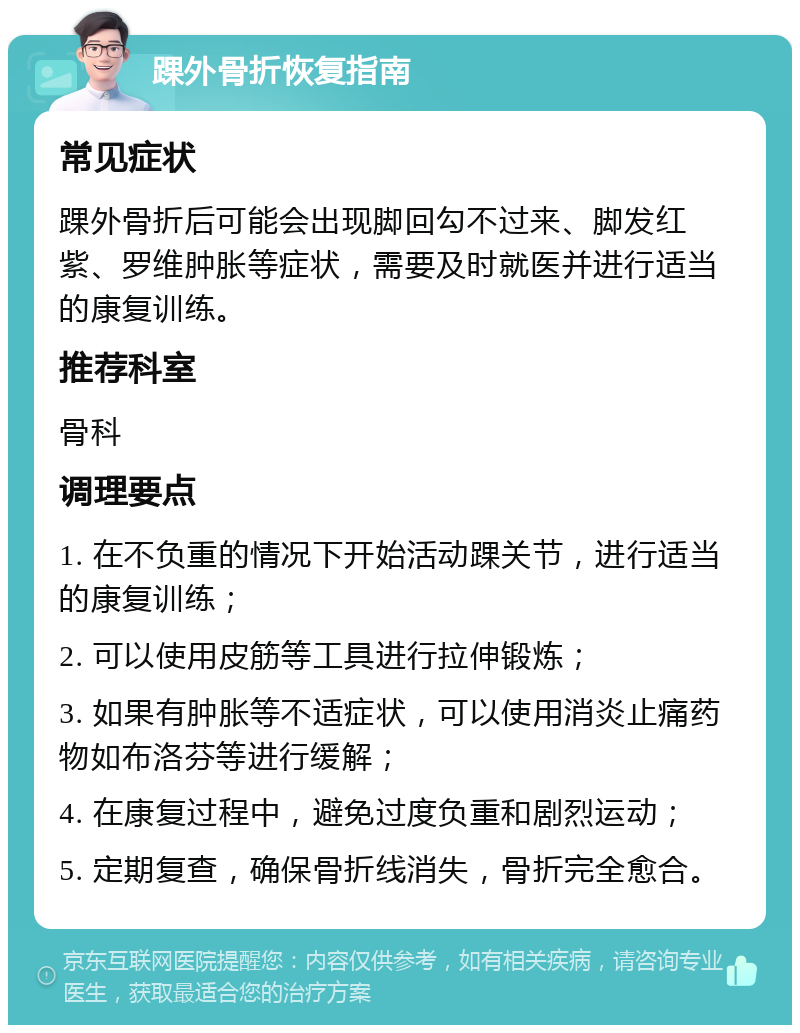 踝外骨折恢复指南 常见症状 踝外骨折后可能会出现脚回勾不过来、脚发红紫、罗维肿胀等症状，需要及时就医并进行适当的康复训练。 推荐科室 骨科 调理要点 1. 在不负重的情况下开始活动踝关节，进行适当的康复训练； 2. 可以使用皮筋等工具进行拉伸锻炼； 3. 如果有肿胀等不适症状，可以使用消炎止痛药物如布洛芬等进行缓解； 4. 在康复过程中，避免过度负重和剧烈运动； 5. 定期复查，确保骨折线消失，骨折完全愈合。