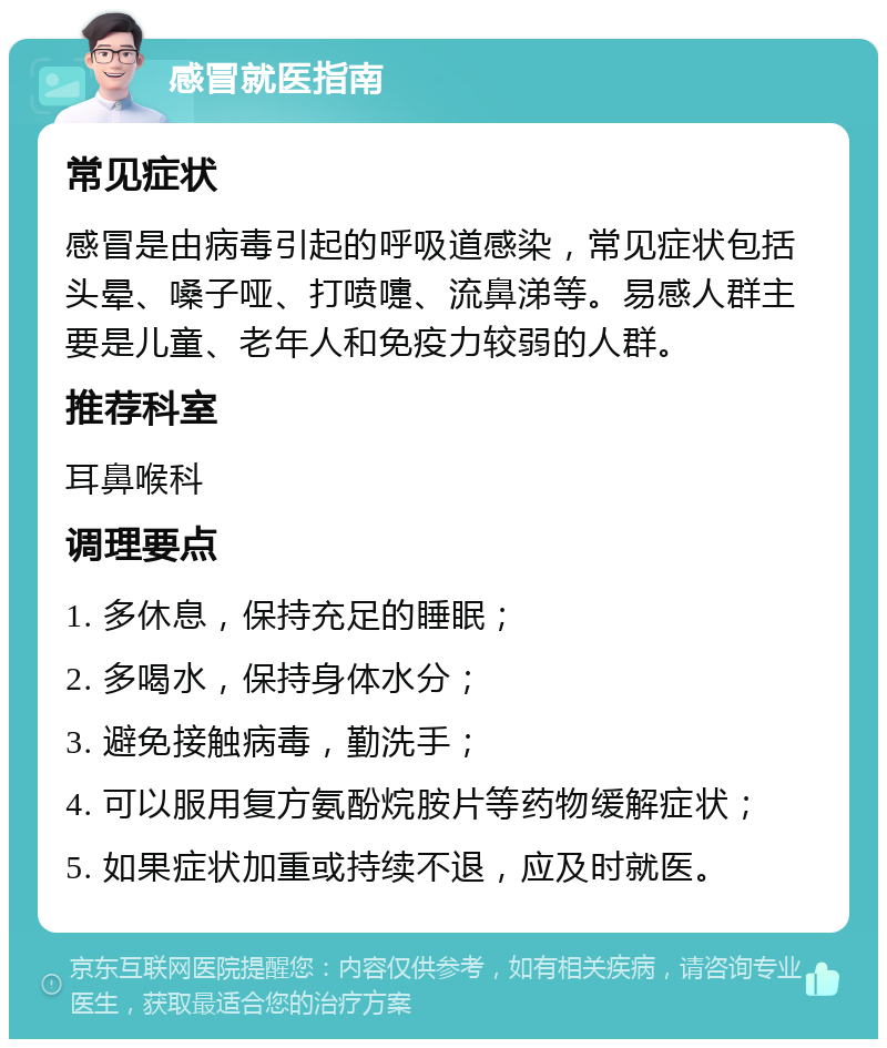 感冒就医指南 常见症状 感冒是由病毒引起的呼吸道感染，常见症状包括头晕、嗓子哑、打喷嚏、流鼻涕等。易感人群主要是儿童、老年人和免疫力较弱的人群。 推荐科室 耳鼻喉科 调理要点 1. 多休息，保持充足的睡眠； 2. 多喝水，保持身体水分； 3. 避免接触病毒，勤洗手； 4. 可以服用复方氨酚烷胺片等药物缓解症状； 5. 如果症状加重或持续不退，应及时就医。