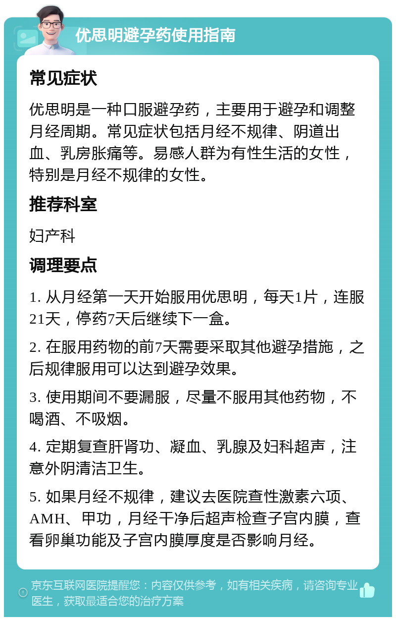 优思明避孕药使用指南 常见症状 优思明是一种口服避孕药，主要用于避孕和调整月经周期。常见症状包括月经不规律、阴道出血、乳房胀痛等。易感人群为有性生活的女性，特别是月经不规律的女性。 推荐科室 妇产科 调理要点 1. 从月经第一天开始服用优思明，每天1片，连服21天，停药7天后继续下一盒。 2. 在服用药物的前7天需要采取其他避孕措施，之后规律服用可以达到避孕效果。 3. 使用期间不要漏服，尽量不服用其他药物，不喝酒、不吸烟。 4. 定期复查肝肾功、凝血、乳腺及妇科超声，注意外阴清洁卫生。 5. 如果月经不规律，建议去医院查性激素六项、AMH、甲功，月经干净后超声检查子宫内膜，查看卵巢功能及子宫内膜厚度是否影响月经。