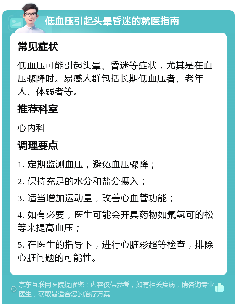 低血压引起头晕昏迷的就医指南 常见症状 低血压可能引起头晕、昏迷等症状，尤其是在血压骤降时。易感人群包括长期低血压者、老年人、体弱者等。 推荐科室 心内科 调理要点 1. 定期监测血压，避免血压骤降； 2. 保持充足的水分和盐分摄入； 3. 适当增加运动量，改善心血管功能； 4. 如有必要，医生可能会开具药物如氟氢可的松等来提高血压； 5. 在医生的指导下，进行心脏彩超等检查，排除心脏问题的可能性。