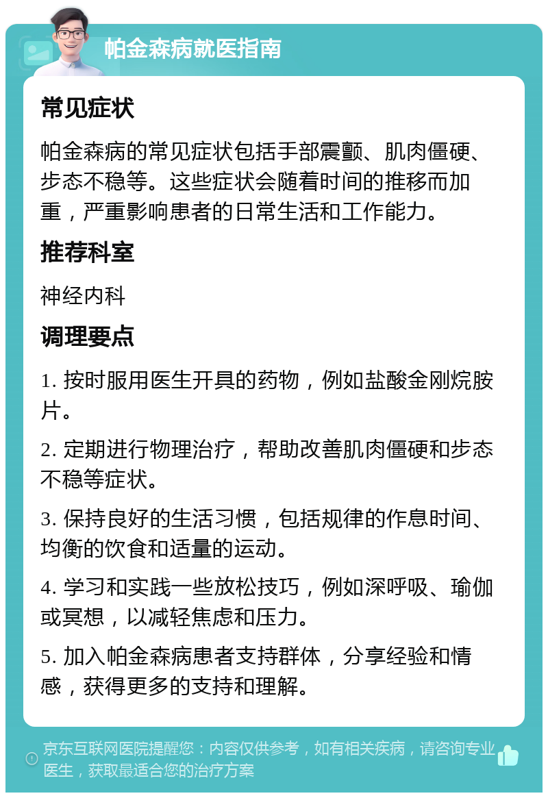 帕金森病就医指南 常见症状 帕金森病的常见症状包括手部震颤、肌肉僵硬、步态不稳等。这些症状会随着时间的推移而加重，严重影响患者的日常生活和工作能力。 推荐科室 神经内科 调理要点 1. 按时服用医生开具的药物，例如盐酸金刚烷胺片。 2. 定期进行物理治疗，帮助改善肌肉僵硬和步态不稳等症状。 3. 保持良好的生活习惯，包括规律的作息时间、均衡的饮食和适量的运动。 4. 学习和实践一些放松技巧，例如深呼吸、瑜伽或冥想，以减轻焦虑和压力。 5. 加入帕金森病患者支持群体，分享经验和情感，获得更多的支持和理解。