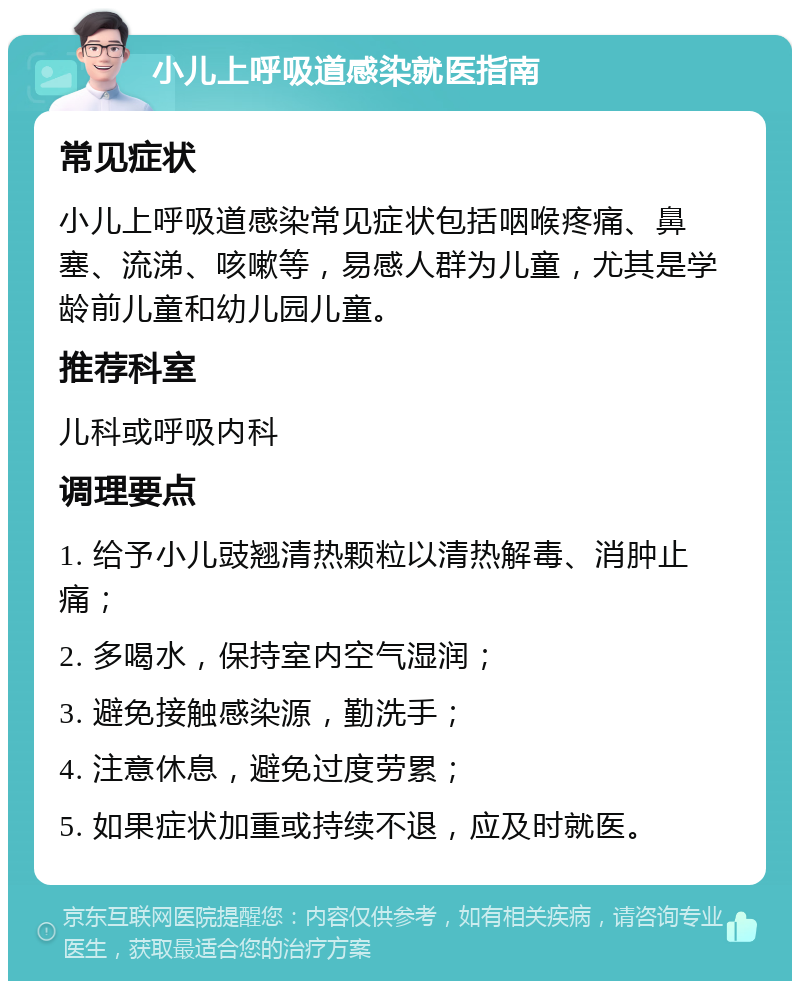 小儿上呼吸道感染就医指南 常见症状 小儿上呼吸道感染常见症状包括咽喉疼痛、鼻塞、流涕、咳嗽等，易感人群为儿童，尤其是学龄前儿童和幼儿园儿童。 推荐科室 儿科或呼吸内科 调理要点 1. 给予小儿豉翘清热颗粒以清热解毒、消肿止痛； 2. 多喝水，保持室内空气湿润； 3. 避免接触感染源，勤洗手； 4. 注意休息，避免过度劳累； 5. 如果症状加重或持续不退，应及时就医。