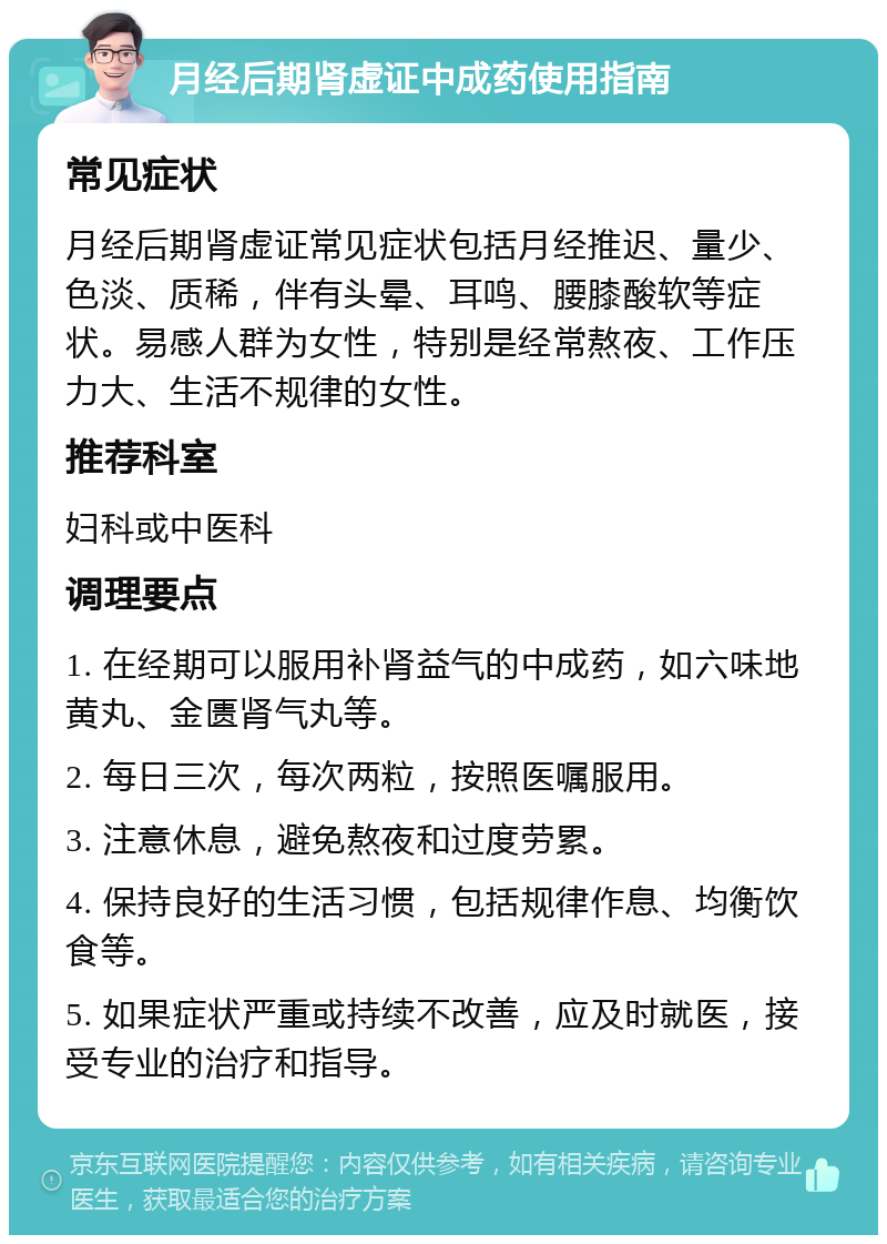 月经后期肾虚证中成药使用指南 常见症状 月经后期肾虚证常见症状包括月经推迟、量少、色淡、质稀，伴有头晕、耳鸣、腰膝酸软等症状。易感人群为女性，特别是经常熬夜、工作压力大、生活不规律的女性。 推荐科室 妇科或中医科 调理要点 1. 在经期可以服用补肾益气的中成药，如六味地黄丸、金匮肾气丸等。 2. 每日三次，每次两粒，按照医嘱服用。 3. 注意休息，避免熬夜和过度劳累。 4. 保持良好的生活习惯，包括规律作息、均衡饮食等。 5. 如果症状严重或持续不改善，应及时就医，接受专业的治疗和指导。