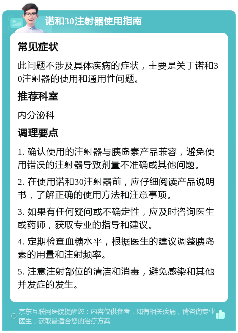 诺和30注射器使用指南 常见症状 此问题不涉及具体疾病的症状，主要是关于诺和30注射器的使用和通用性问题。 推荐科室 内分泌科 调理要点 1. 确认使用的注射器与胰岛素产品兼容，避免使用错误的注射器导致剂量不准确或其他问题。 2. 在使用诺和30注射器前，应仔细阅读产品说明书，了解正确的使用方法和注意事项。 3. 如果有任何疑问或不确定性，应及时咨询医生或药师，获取专业的指导和建议。 4. 定期检查血糖水平，根据医生的建议调整胰岛素的用量和注射频率。 5. 注意注射部位的清洁和消毒，避免感染和其他并发症的发生。