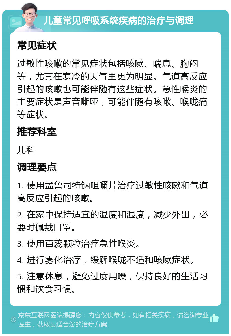 儿童常见呼吸系统疾病的治疗与调理 常见症状 过敏性咳嗽的常见症状包括咳嗽、喘息、胸闷等，尤其在寒冷的天气里更为明显。气道高反应引起的咳嗽也可能伴随有这些症状。急性喉炎的主要症状是声音嘶哑，可能伴随有咳嗽、喉咙痛等症状。 推荐科室 儿科 调理要点 1. 使用孟鲁司特钠咀嚼片治疗过敏性咳嗽和气道高反应引起的咳嗽。 2. 在家中保持适宜的温度和湿度，减少外出，必要时佩戴口罩。 3. 使用百蕊颗粒治疗急性喉炎。 4. 进行雾化治疗，缓解喉咙不适和咳嗽症状。 5. 注意休息，避免过度用嗓，保持良好的生活习惯和饮食习惯。