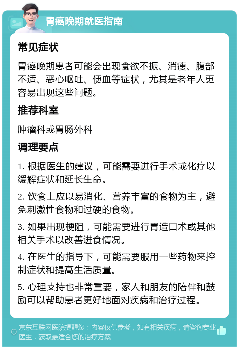 胃癌晚期就医指南 常见症状 胃癌晚期患者可能会出现食欲不振、消瘦、腹部不适、恶心呕吐、便血等症状，尤其是老年人更容易出现这些问题。 推荐科室 肿瘤科或胃肠外科 调理要点 1. 根据医生的建议，可能需要进行手术或化疗以缓解症状和延长生命。 2. 饮食上应以易消化、营养丰富的食物为主，避免刺激性食物和过硬的食物。 3. 如果出现梗阻，可能需要进行胃造口术或其他相关手术以改善进食情况。 4. 在医生的指导下，可能需要服用一些药物来控制症状和提高生活质量。 5. 心理支持也非常重要，家人和朋友的陪伴和鼓励可以帮助患者更好地面对疾病和治疗过程。