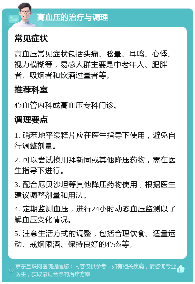 高血压的治疗与调理 常见症状 高血压常见症状包括头痛、眩晕、耳鸣、心悸、视力模糊等，易感人群主要是中老年人、肥胖者、吸烟者和饮酒过量者等。 推荐科室 心血管内科或高血压专科门诊。 调理要点 1. 硝苯地平缓释片应在医生指导下使用，避免自行调整剂量。 2. 可以尝试换用拜新同或其他降压药物，需在医生指导下进行。 3. 配合厄贝沙坦等其他降压药物使用，根据医生建议调整剂量和用法。 4. 定期监测血压，进行24小时动态血压监测以了解血压变化情况。 5. 注意生活方式的调整，包括合理饮食、适量运动、戒烟限酒、保持良好的心态等。