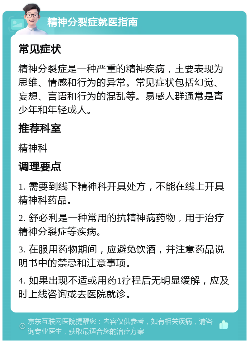 精神分裂症就医指南 常见症状 精神分裂症是一种严重的精神疾病，主要表现为思维、情感和行为的异常。常见症状包括幻觉、妄想、言语和行为的混乱等。易感人群通常是青少年和年轻成人。 推荐科室 精神科 调理要点 1. 需要到线下精神科开具处方，不能在线上开具精神科药品。 2. 舒必利是一种常用的抗精神病药物，用于治疗精神分裂症等疾病。 3. 在服用药物期间，应避免饮酒，并注意药品说明书中的禁忌和注意事项。 4. 如果出现不适或用药1疗程后无明显缓解，应及时上线咨询或去医院就诊。