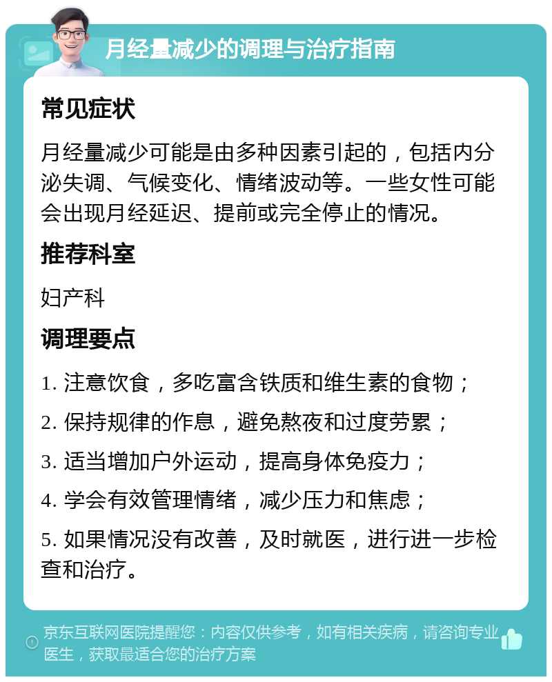 月经量减少的调理与治疗指南 常见症状 月经量减少可能是由多种因素引起的，包括内分泌失调、气候变化、情绪波动等。一些女性可能会出现月经延迟、提前或完全停止的情况。 推荐科室 妇产科 调理要点 1. 注意饮食，多吃富含铁质和维生素的食物； 2. 保持规律的作息，避免熬夜和过度劳累； 3. 适当增加户外运动，提高身体免疫力； 4. 学会有效管理情绪，减少压力和焦虑； 5. 如果情况没有改善，及时就医，进行进一步检查和治疗。