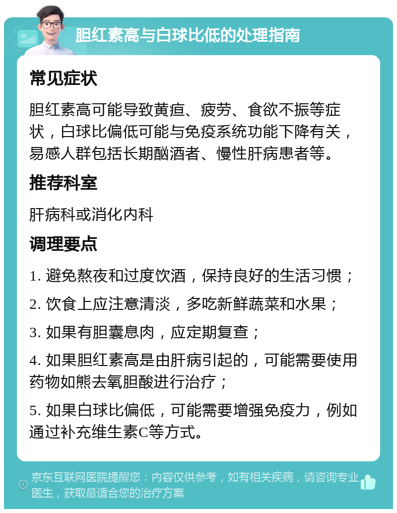 胆红素高与白球比低的处理指南 常见症状 胆红素高可能导致黄疸、疲劳、食欲不振等症状，白球比偏低可能与免疫系统功能下降有关，易感人群包括长期酗酒者、慢性肝病患者等。 推荐科室 肝病科或消化内科 调理要点 1. 避免熬夜和过度饮酒，保持良好的生活习惯； 2. 饮食上应注意清淡，多吃新鲜蔬菜和水果； 3. 如果有胆囊息肉，应定期复查； 4. 如果胆红素高是由肝病引起的，可能需要使用药物如熊去氧胆酸进行治疗； 5. 如果白球比偏低，可能需要增强免疫力，例如通过补充维生素C等方式。