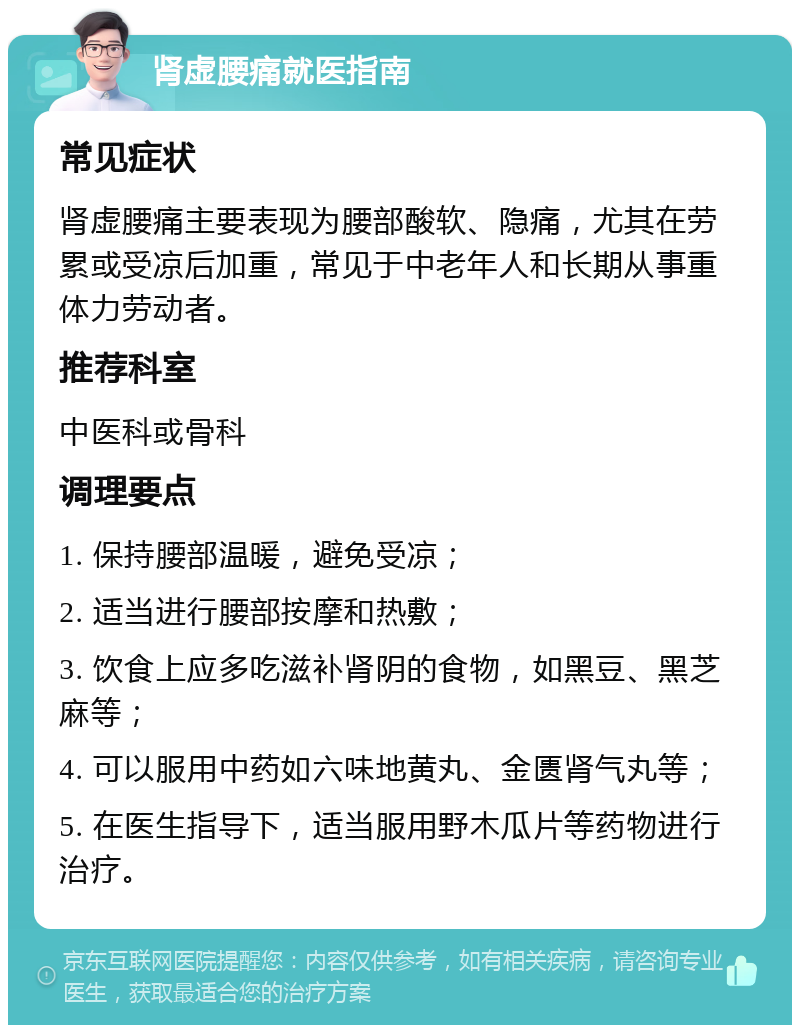 肾虚腰痛就医指南 常见症状 肾虚腰痛主要表现为腰部酸软、隐痛，尤其在劳累或受凉后加重，常见于中老年人和长期从事重体力劳动者。 推荐科室 中医科或骨科 调理要点 1. 保持腰部温暖，避免受凉； 2. 适当进行腰部按摩和热敷； 3. 饮食上应多吃滋补肾阴的食物，如黑豆、黑芝麻等； 4. 可以服用中药如六味地黄丸、金匮肾气丸等； 5. 在医生指导下，适当服用野木瓜片等药物进行治疗。