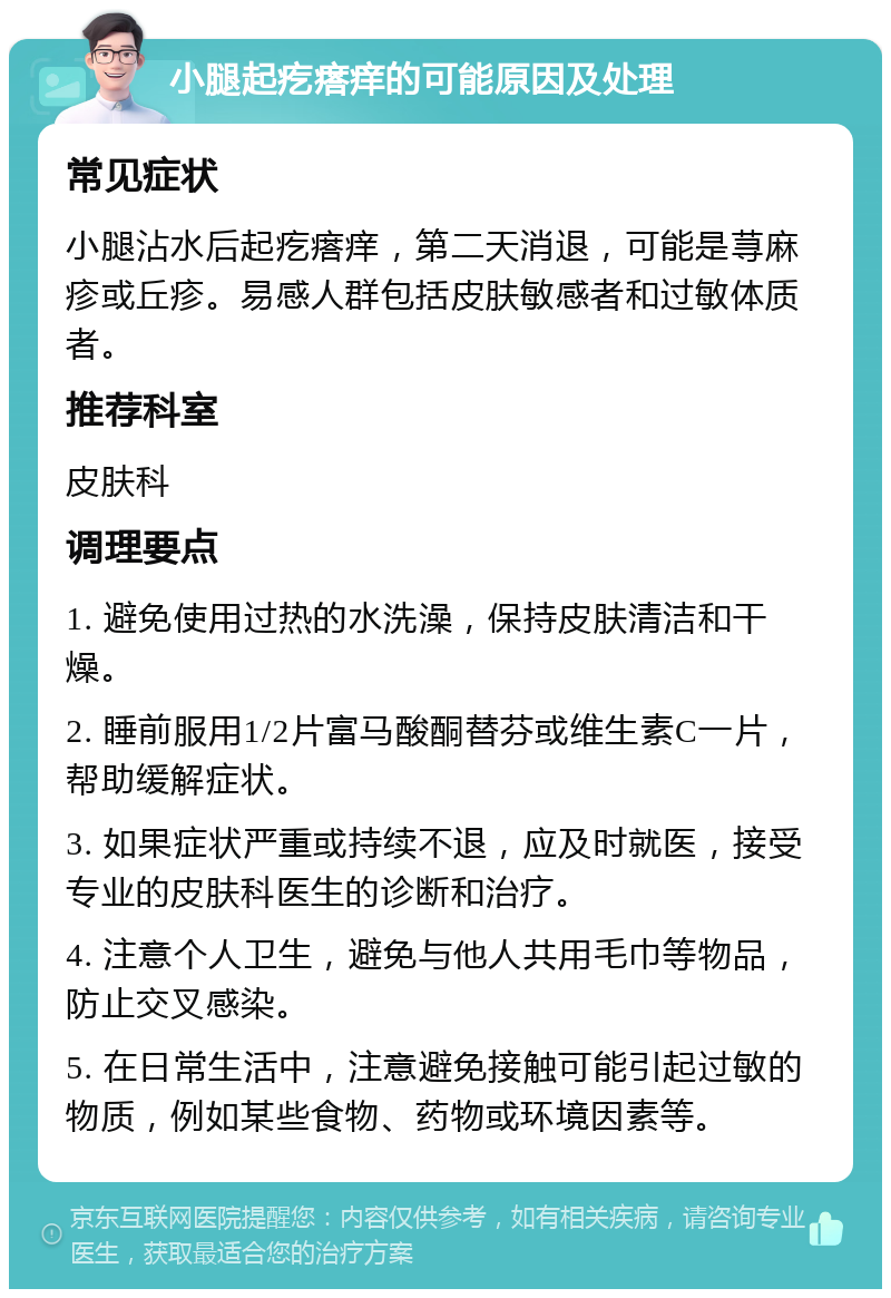 小腿起疙瘩痒的可能原因及处理 常见症状 小腿沾水后起疙瘩痒，第二天消退，可能是荨麻疹或丘疹。易感人群包括皮肤敏感者和过敏体质者。 推荐科室 皮肤科 调理要点 1. 避免使用过热的水洗澡，保持皮肤清洁和干燥。 2. 睡前服用1/2片富马酸酮替芬或维生素C一片，帮助缓解症状。 3. 如果症状严重或持续不退，应及时就医，接受专业的皮肤科医生的诊断和治疗。 4. 注意个人卫生，避免与他人共用毛巾等物品，防止交叉感染。 5. 在日常生活中，注意避免接触可能引起过敏的物质，例如某些食物、药物或环境因素等。