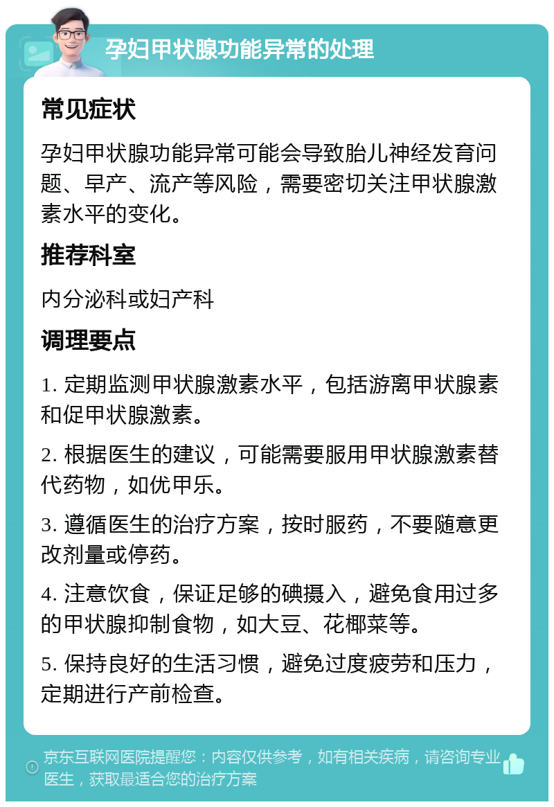 孕妇甲状腺功能异常的处理 常见症状 孕妇甲状腺功能异常可能会导致胎儿神经发育问题、早产、流产等风险，需要密切关注甲状腺激素水平的变化。 推荐科室 内分泌科或妇产科 调理要点 1. 定期监测甲状腺激素水平，包括游离甲状腺素和促甲状腺激素。 2. 根据医生的建议，可能需要服用甲状腺激素替代药物，如优甲乐。 3. 遵循医生的治疗方案，按时服药，不要随意更改剂量或停药。 4. 注意饮食，保证足够的碘摄入，避免食用过多的甲状腺抑制食物，如大豆、花椰菜等。 5. 保持良好的生活习惯，避免过度疲劳和压力，定期进行产前检查。