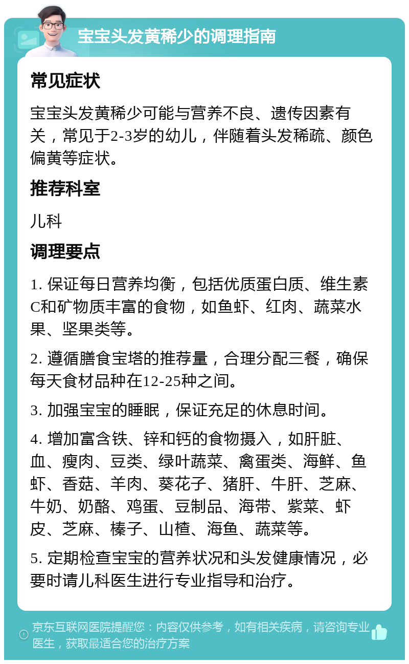 宝宝头发黄稀少的调理指南 常见症状 宝宝头发黄稀少可能与营养不良、遗传因素有关，常见于2-3岁的幼儿，伴随着头发稀疏、颜色偏黄等症状。 推荐科室 儿科 调理要点 1. 保证每日营养均衡，包括优质蛋白质、维生素C和矿物质丰富的食物，如鱼虾、红肉、蔬菜水果、坚果类等。 2. 遵循膳食宝塔的推荐量，合理分配三餐，确保每天食材品种在12-25种之间。 3. 加强宝宝的睡眠，保证充足的休息时间。 4. 增加富含铁、锌和钙的食物摄入，如肝脏、血、瘦肉、豆类、绿叶蔬菜、禽蛋类、海鲜、鱼虾、香菇、羊肉、葵花子、猪肝、牛肝、芝麻、牛奶、奶酪、鸡蛋、豆制品、海带、紫菜、虾皮、芝麻、榛子、山楂、海鱼、蔬菜等。 5. 定期检查宝宝的营养状况和头发健康情况，必要时请儿科医生进行专业指导和治疗。