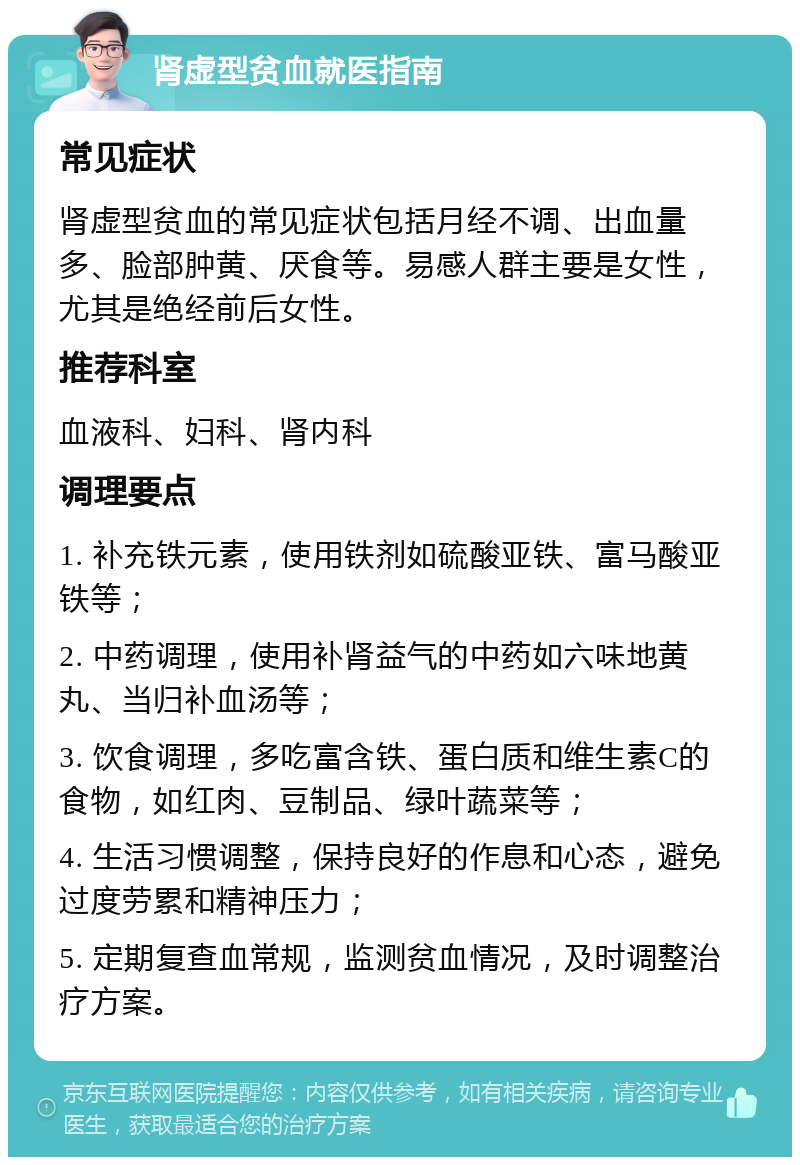 肾虚型贫血就医指南 常见症状 肾虚型贫血的常见症状包括月经不调、出血量多、脸部肿黄、厌食等。易感人群主要是女性，尤其是绝经前后女性。 推荐科室 血液科、妇科、肾内科 调理要点 1. 补充铁元素，使用铁剂如硫酸亚铁、富马酸亚铁等； 2. 中药调理，使用补肾益气的中药如六味地黄丸、当归补血汤等； 3. 饮食调理，多吃富含铁、蛋白质和维生素C的食物，如红肉、豆制品、绿叶蔬菜等； 4. 生活习惯调整，保持良好的作息和心态，避免过度劳累和精神压力； 5. 定期复查血常规，监测贫血情况，及时调整治疗方案。